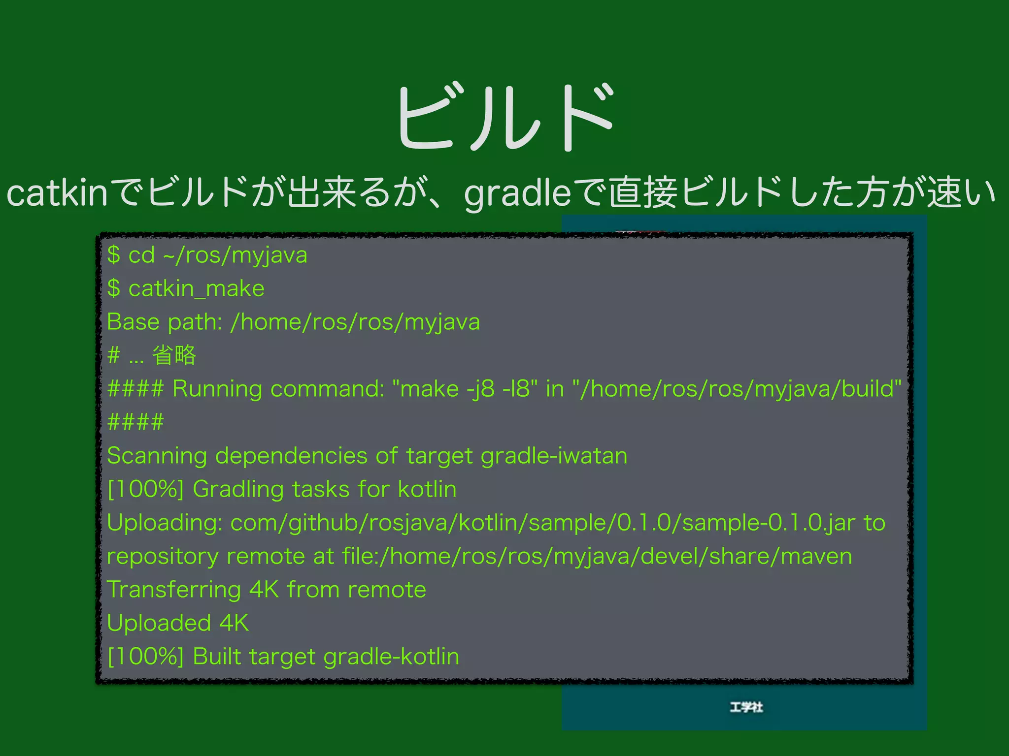 ビルド
$ cd /ros/myjava
$ catkin_make
Base path: /home/ros/ros/myjava
# ... 省略
#### Running command: "make -j8 -l8" in "/home/ros/ros/myjava/build"
####
Scanning dependencies of target gradle-iwatan
[100%] Gradling tasks for kotlin
Uploading: com/github/rosjava/kotlin/sample/0.1.0/sample-0.1.0.jar to
repository remote at ﬁle:/home/ros/ros/myjava/devel/share/maven
Transferring 4K from remote
Uploaded 4K
[100%] Built target gradle-kotlin
catkinでビルドが出来るが、gradleで直接ビルドした方が速い
 