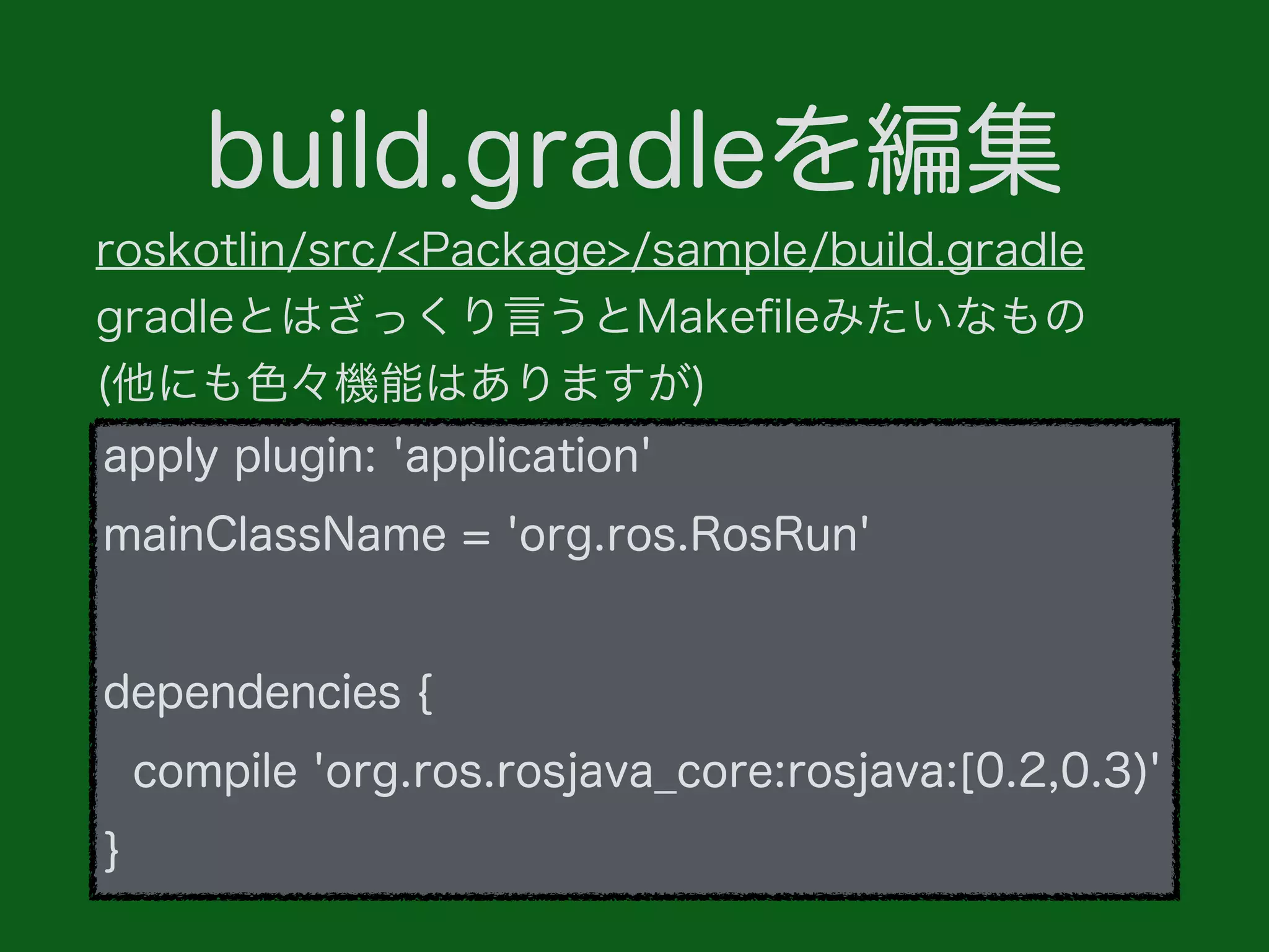 build.gradleを編集
apply plugin: 'application'
mainClassName = 'org.ros.RosRun'
dependencies {
compile 'org.ros.rosjava_core:rosjava:[0.2,0.3)'
}
roskotlin/src/<Package>/sample/build.gradle
gradleとはざっくり言うとMakeﬁleみたいなもの
(他にも色々機能はありますが)
 