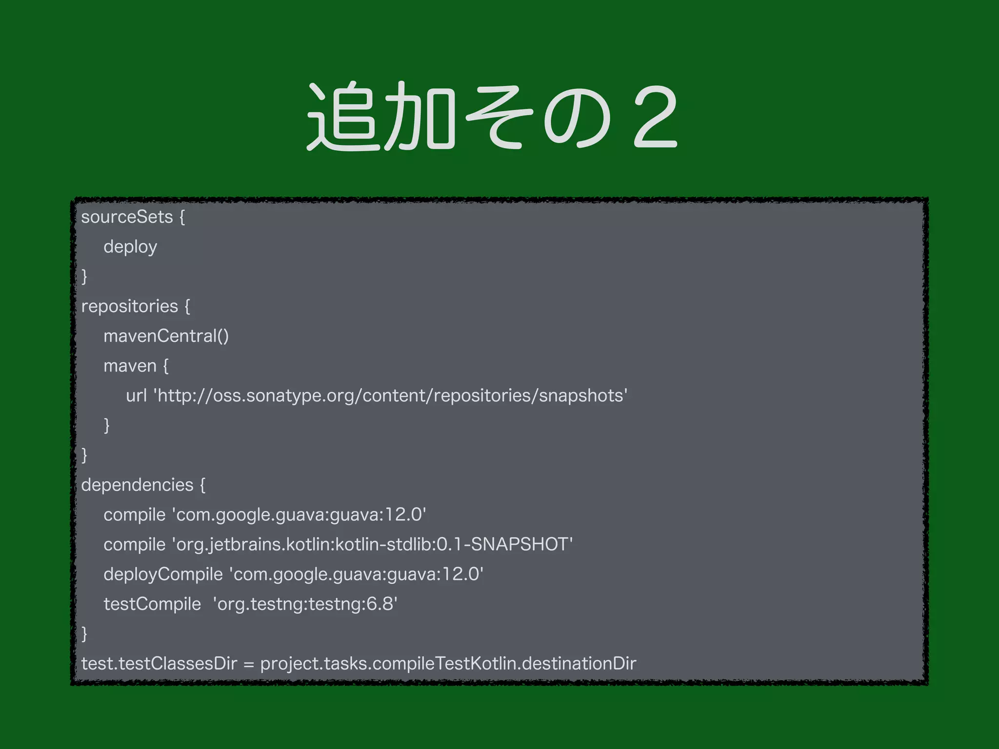 追加その２
sourceSets {
deploy
}
repositories {
mavenCentral()
maven {
url 'http://oss.sonatype.org/content/repositories/snapshots'
}
}
dependencies {
compile 'com.google.guava:guava:12.0'
compile 'org.jetbrains.kotlin:kotlin-stdlib:0.1-SNAPSHOT'
deployCompile 'com.google.guava:guava:12.0'
testCompile 'org.testng:testng:6.8'
}
test.testClassesDir = project.tasks.compileTestKotlin.destinationDir
 