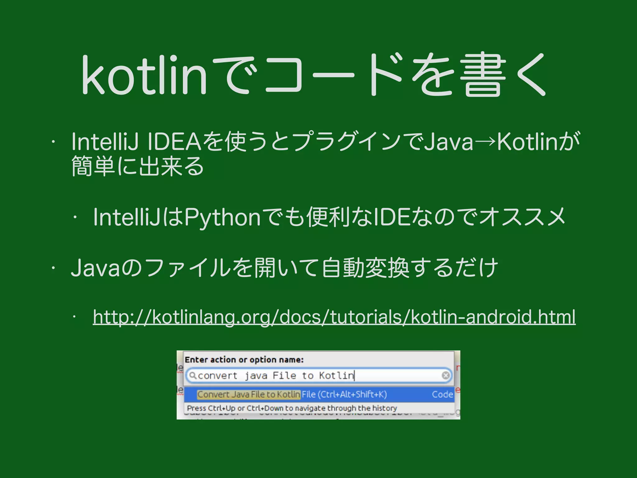 kotlinでコードを書く
• IntelliJ IDEAを使うとプラグインでJava→Kotlinが
簡単に出来る
• IntelliJはPythonでも便利なIDEなのでオススメ
• Javaのファイルを開いて自動変換するだけ
• http://kotlinlang.org/docs/tutorials/kotlin-android.html
 