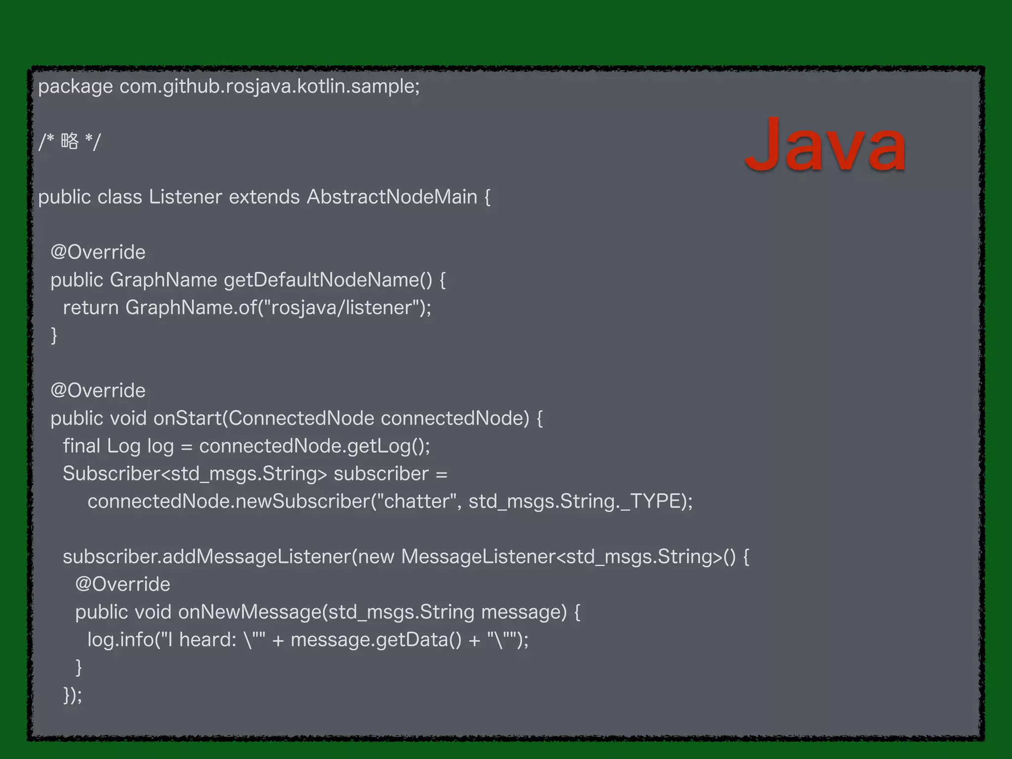 package com.github.rosjava.kotlin.sample;
/* 略 */
public class Listener extends AbstractNodeMain {
@Override
public GraphName getDefaultNodeName() {
return GraphName.of("rosjava/listener");
}
@Override
public void onStart(ConnectedNode connectedNode) {
ﬁnal Log log = connectedNode.getLog();
Subscriber<std_msgs.String> subscriber =
connectedNode.newSubscriber("chatter", std_msgs.String._TYPE);
subscriber.addMessageListener(new MessageListener<std_msgs.String>() {
@Override
public void onNewMessage(std_msgs.String message) {
log.info("I heard: "" + message.getData() + """);
}
});
Java
 