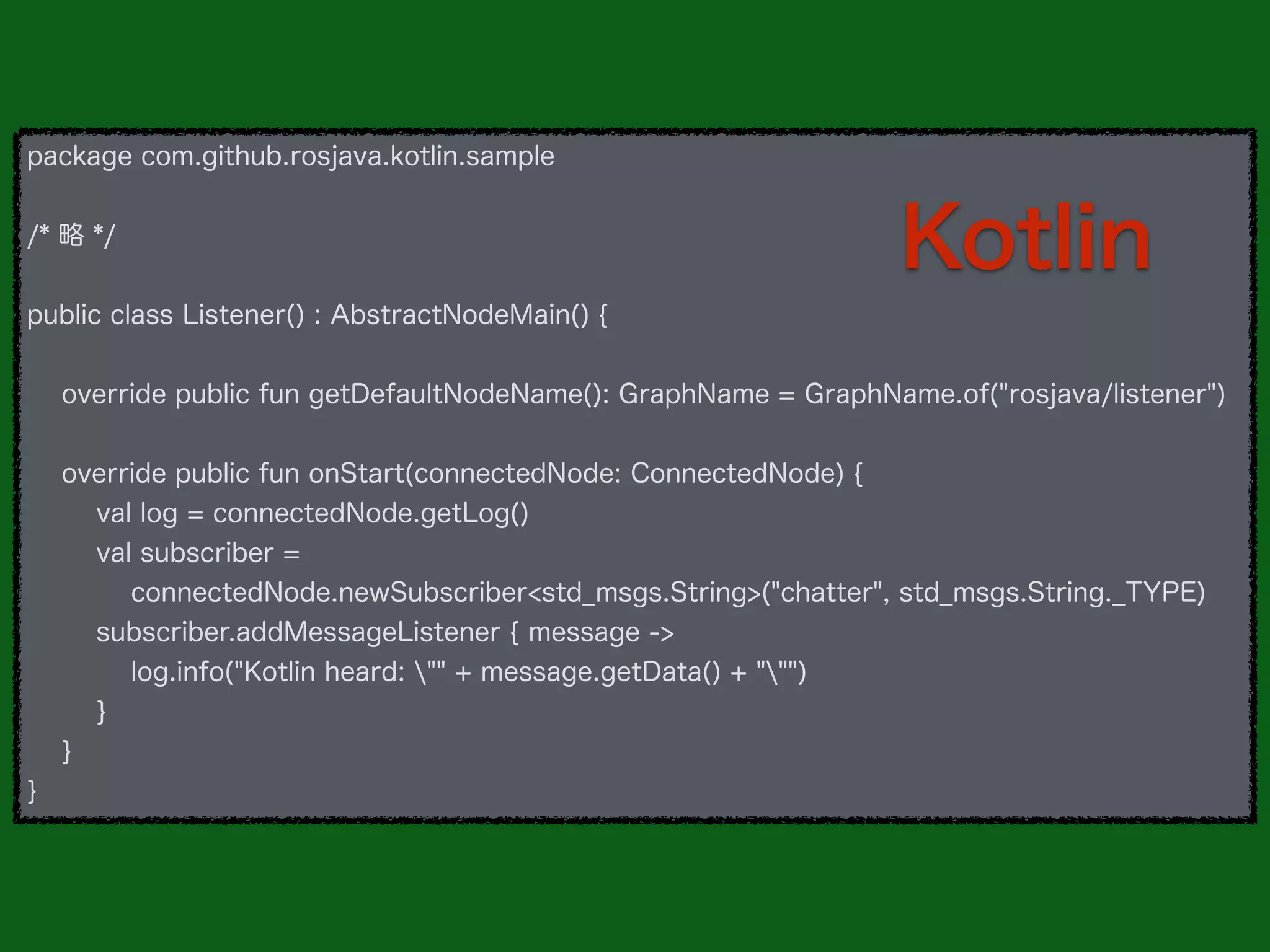 package com.github.rosjava.kotlin.sample
/* 略 */
public class Listener() : AbstractNodeMain() {
override public fun getDefaultNodeName(): GraphName = GraphName.of("rosjava/listener")
override public fun onStart(connectedNode: ConnectedNode) {
val log = connectedNode.getLog()
val subscriber =
connectedNode.newSubscriber<std_msgs.String>("chatter", std_msgs.String._TYPE)
subscriber.addMessageListener { message ->
log.info("Kotlin heard: "" + message.getData() + """)
}
}
}
Kotlin
 