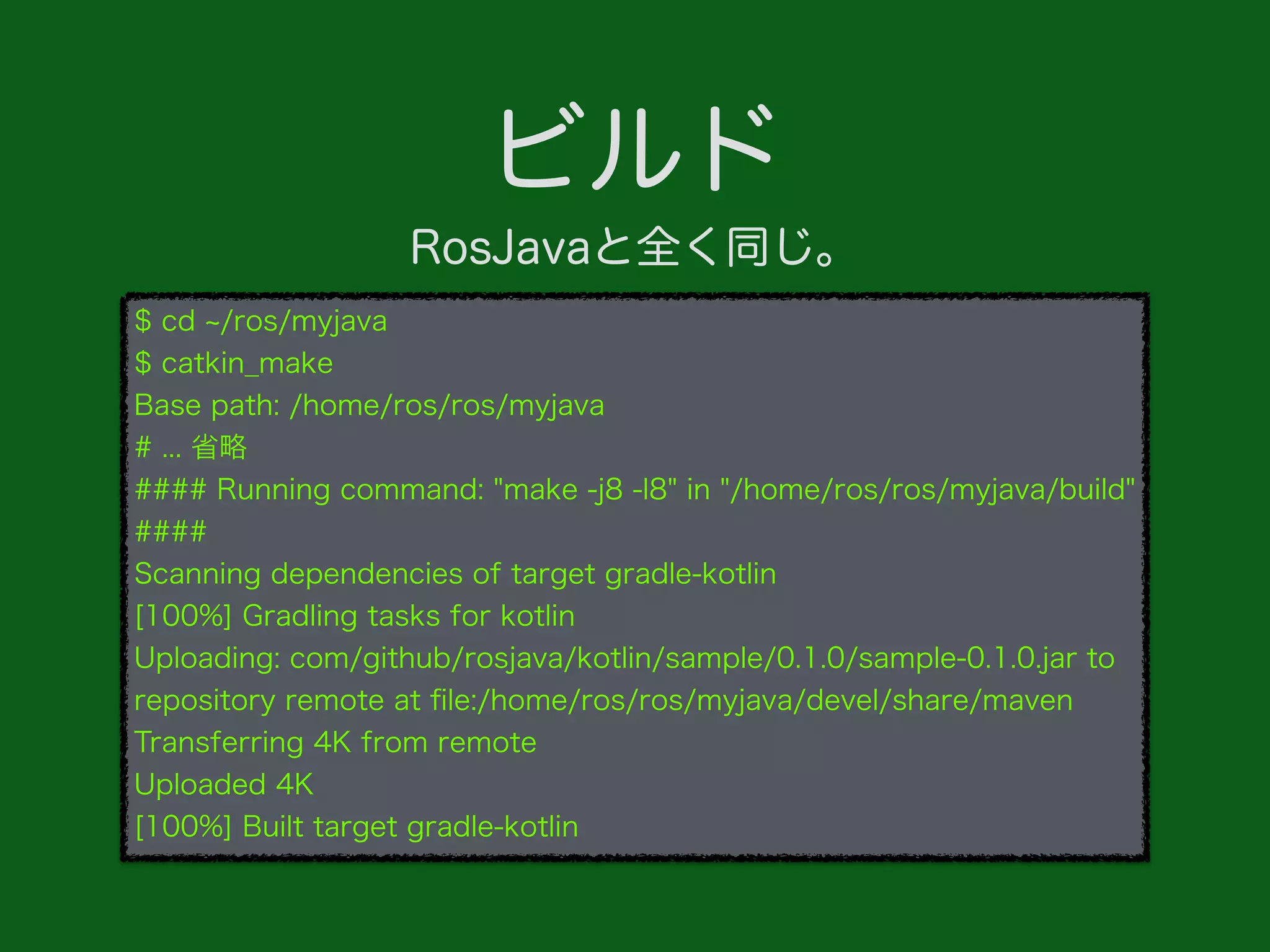 ビルド
$ cd /ros/myjava
$ catkin_make
Base path: /home/ros/ros/myjava
# ... 省略
#### Running command: "make -j8 -l8" in "/home/ros/ros/myjava/build"
####
Scanning dependencies of target gradle-kotlin
[100%] Gradling tasks for kotlin
Uploading: com/github/rosjava/kotlin/sample/0.1.0/sample-0.1.0.jar to
repository remote at ﬁle:/home/ros/ros/myjava/devel/share/maven
Transferring 4K from remote
Uploaded 4K
[100%] Built target gradle-kotlin
RosJavaと全く同じ。
 