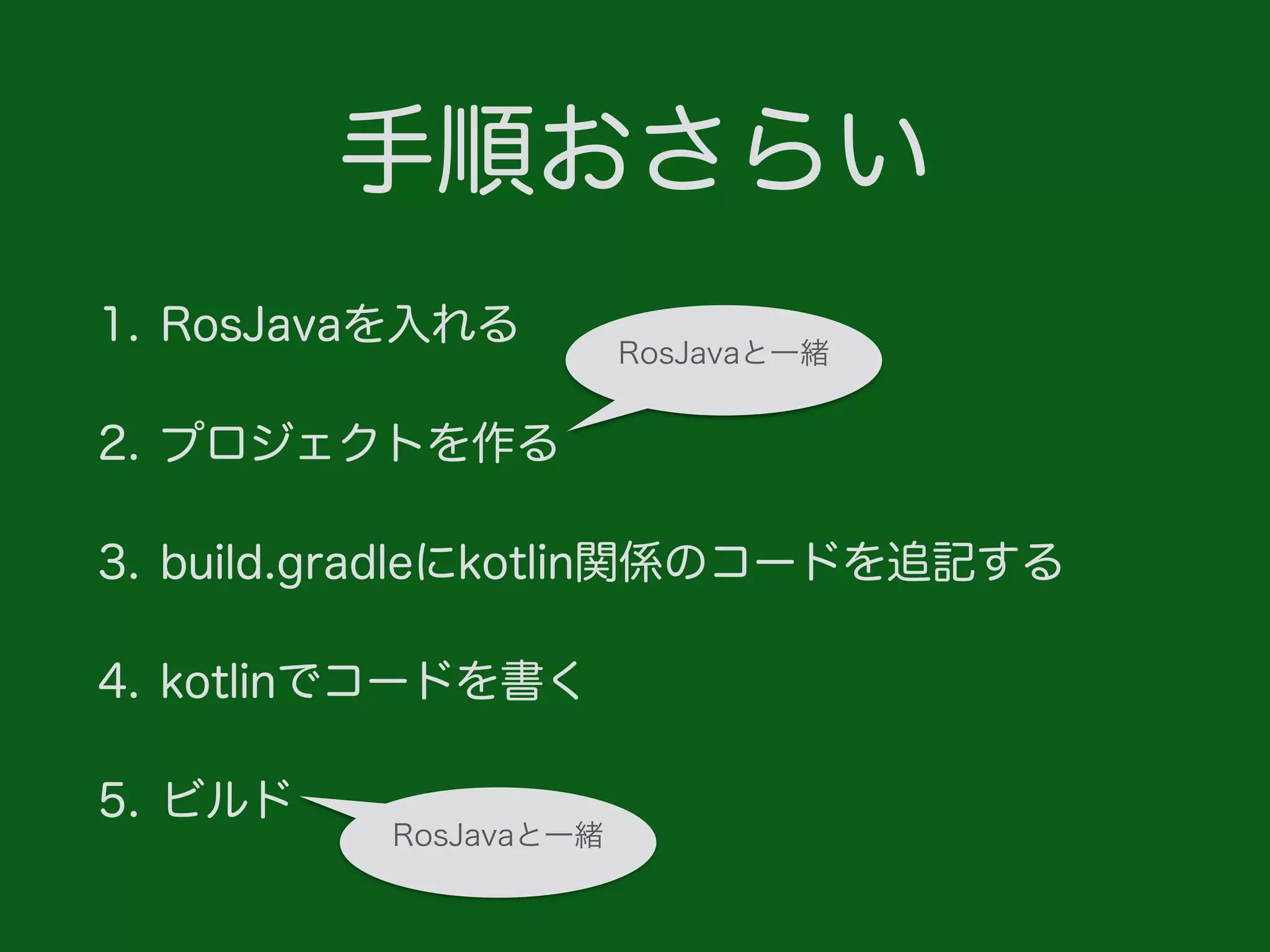 手順おさらい
1. RosJavaを入れる
2. プロジェクトを作る
3. build.gradleにkotlin関係のコードを追記する
4. kotlinでコードを書く
5. ビルド
RosJavaと一緒
RosJavaと一緒
 