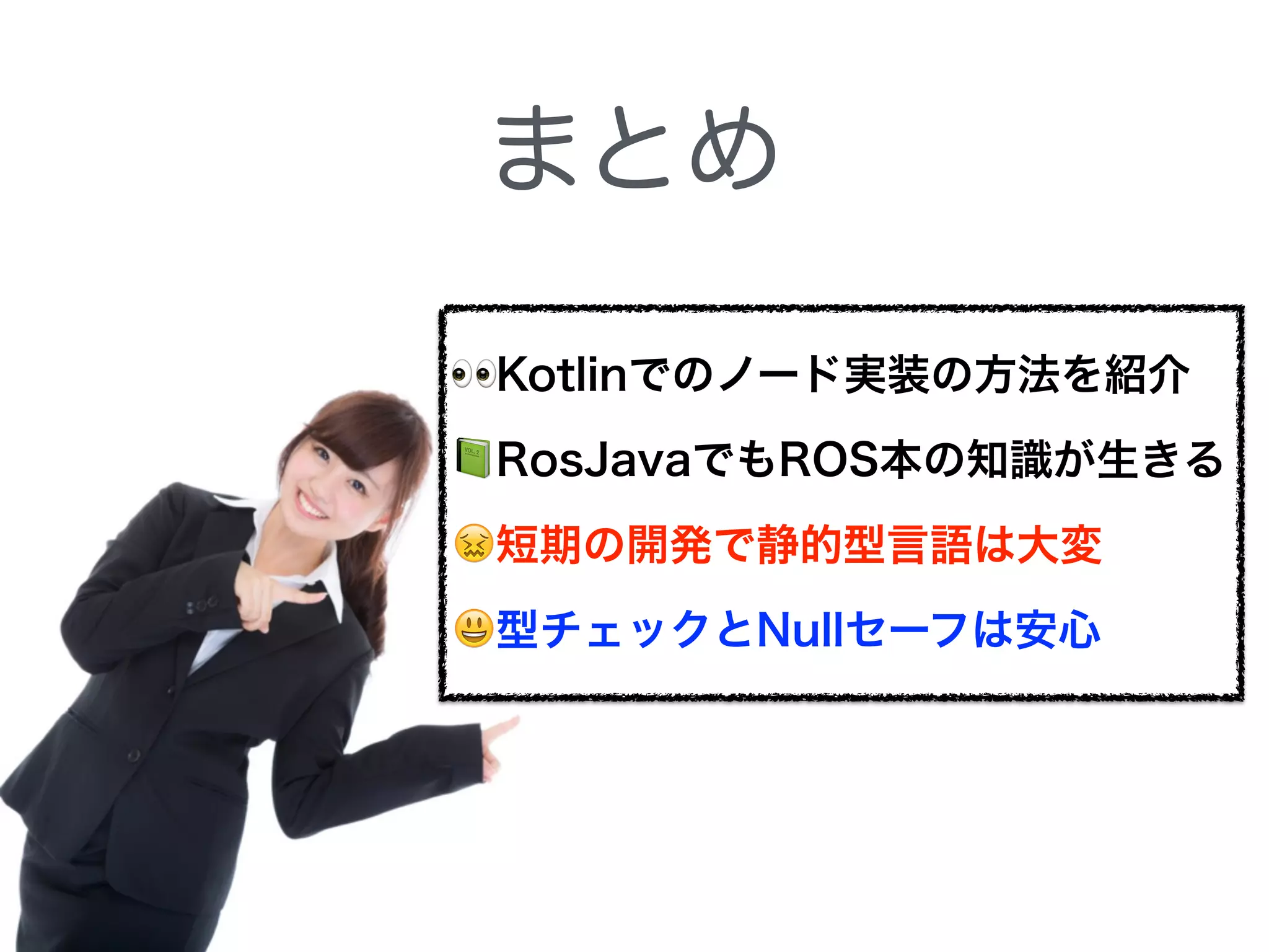 まとめ
👀Kotlinでのノード実装の方法を紹介
📗RosJavaでもROS本の知識が生きる
😖短期の開発で静的型言語は大変
😃型チェックとNullセーフは安心
 