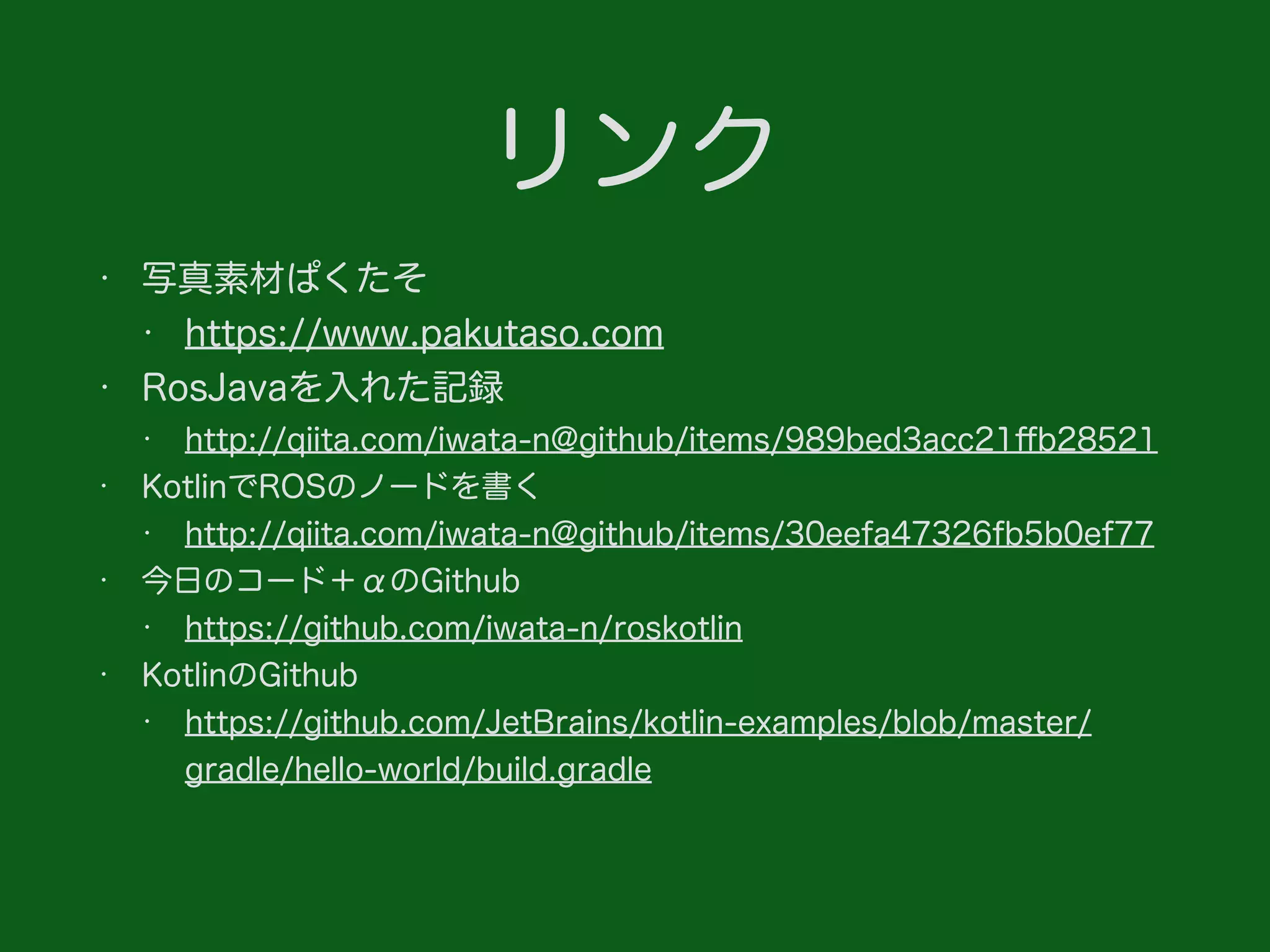 リンク
• 写真素材ぱくたそ
• https://www.pakutaso.com
• RosJavaを入れた記録
• http://qiita.com/iwata-n@github/items/989bed3acc21ﬀb28521
• KotlinでROSのノードを書く
• http://qiita.com/iwata-n@github/items/30eefa47326fb5b0ef77
• 今日のコード＋αのGithub
• https://github.com/iwata-n/roskotlin
• KotlinのGithub
• https://github.com/JetBrains/kotlin-examples/blob/master/
gradle/hello-world/build.gradle
 