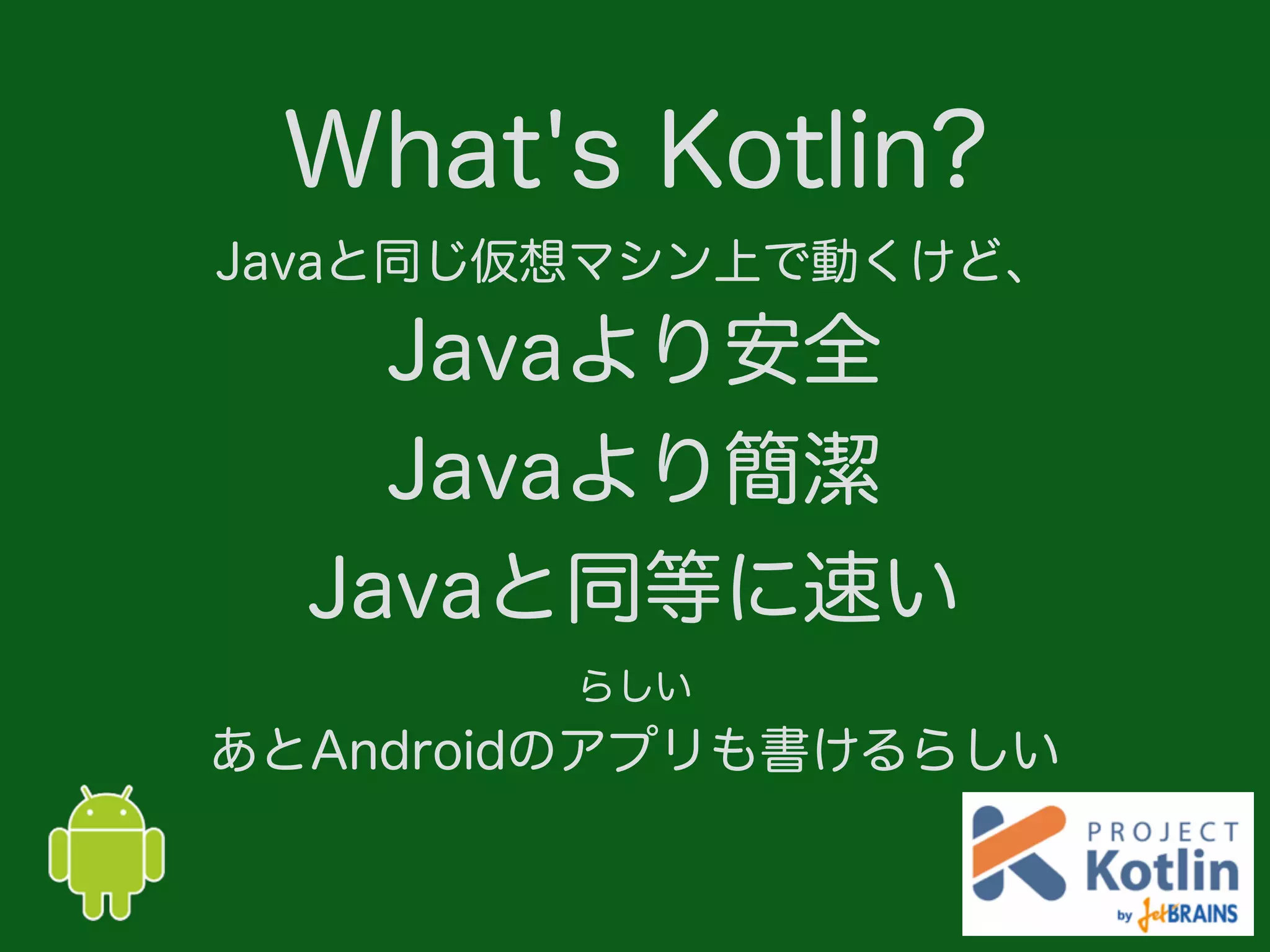 What's Kotlin?
Javaと同じ仮想マシン上で動くけど、
Javaより安全
Javaより簡潔
Javaと同等に速い
らしい
あとAndroidのアプリも書けるらしい
 