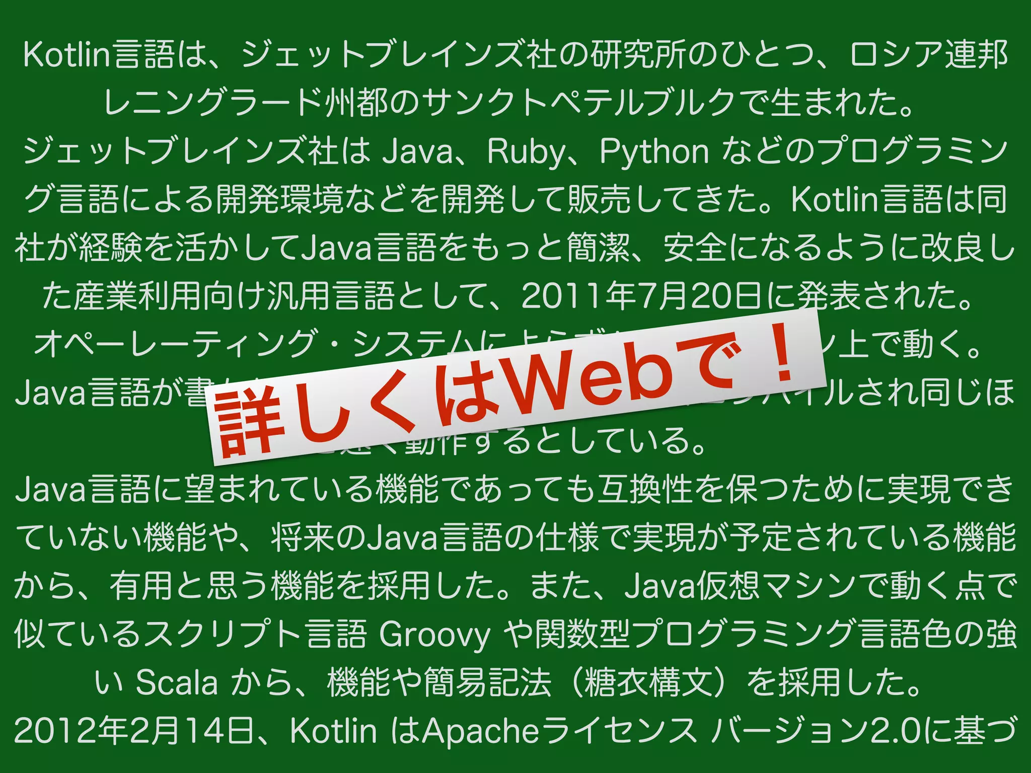 Kotlin言語は、ジェットブレインズ社の研究所のひとつ、ロシア連邦
レニングラード州都のサンクトペテルブルクで生まれた。
ジェットブレインズ社は Java、Ruby、Python などのプログラミン
グ言語による開発環境などを開発して販売してきた。Kotlin言語は同
社が経験を活かしてJava言語をもっと簡潔、安全になるように改良し
た産業利用向け汎用言語として、2011年7月20日に発表された。
オペーレーティング・システムによらずJava仮想マシン上で動く。
Java言語が書かれたプログラムと同じほど速くコンパイルされ同じほ
ど速く動作するとしている。
Java言語に望まれている機能であっても互換性を保つために実現でき
ていない機能や、将来のJava言語の仕様で実現が予定されている機能
から、有用と思う機能を採用した。また、Java仮想マシンで動く点で
似ているスクリプト言語 Groovy や関数型プログラミング言語色の強
い Scala から、機能や簡易記法（糖衣構文）を採用した。
2012年2月14日、Kotlin はApacheライセンス バージョン2.0に基づ
詳しくはWebで！
 