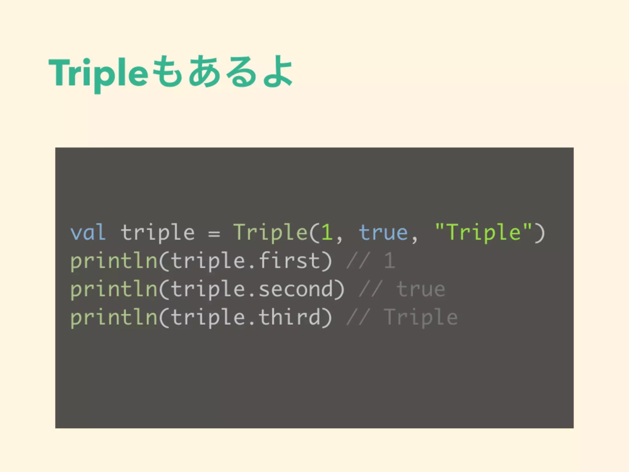 Tripleもあるよ
val triple = Triple(1, true, "Triple")
println(triple.first) // 1
println(triple.second) // true
println(triple.third) // Triple
 