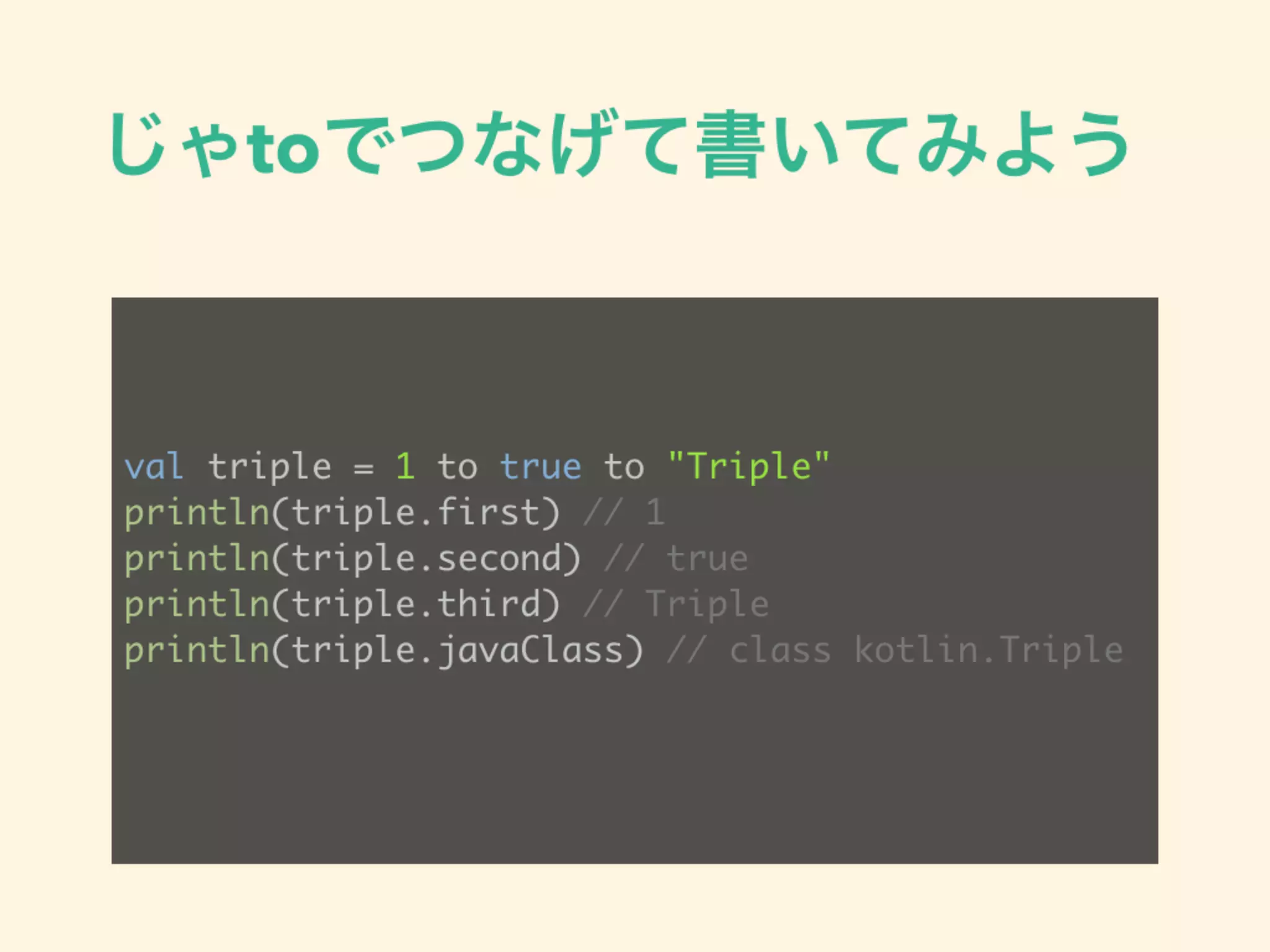 じゃtoでつなげて書いてみよう
val triple = 1 to true to "Triple"
println(triple.first) // 1
println(triple.second) // true
println(triple.third) // Triple
println(triple.javaClass) // class kotlin.Triple
 