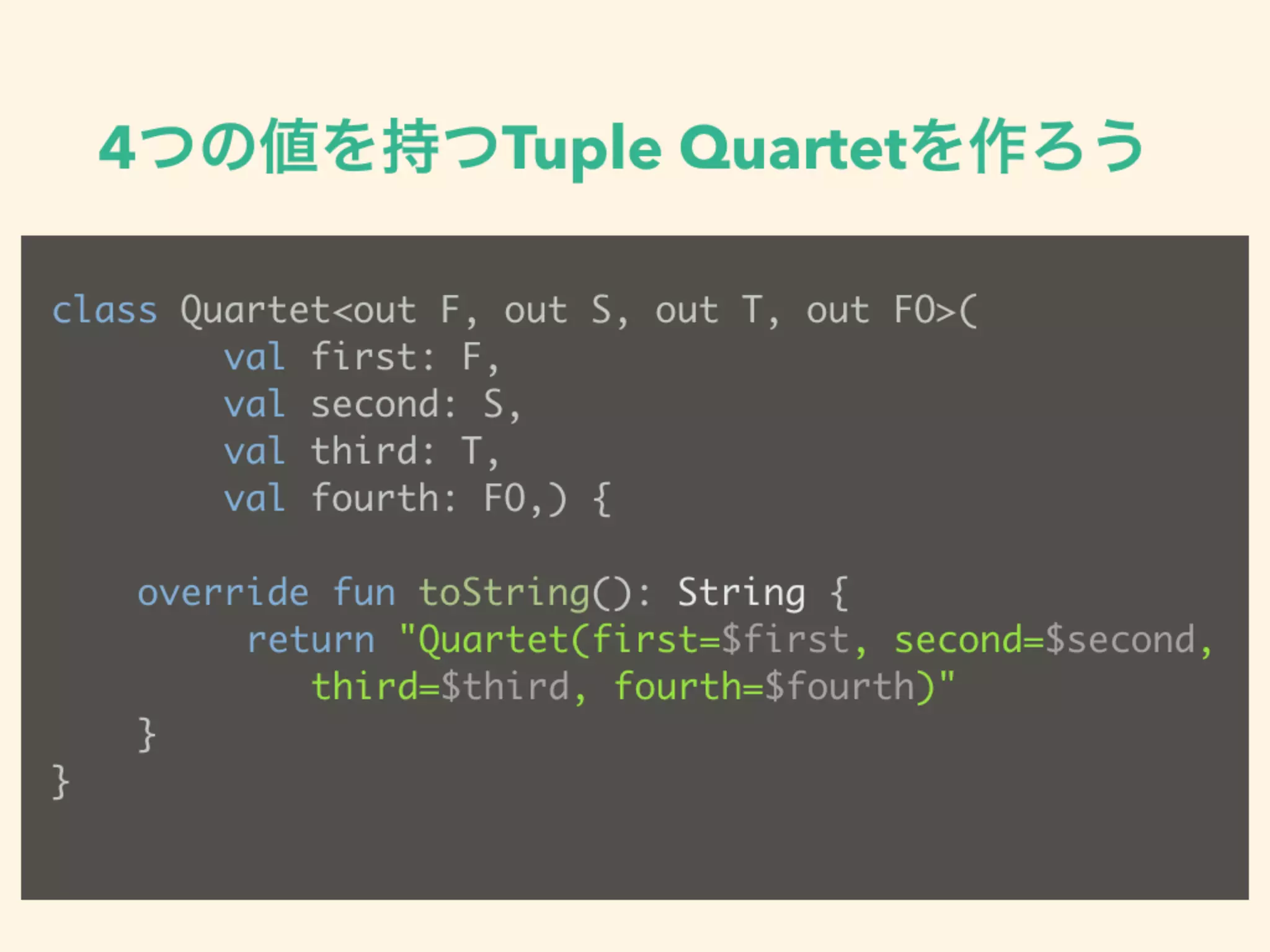 4つの値を持つTuple Quartetを作ろう
class Quartet<out F, out S, out T, out FO>(
val first: F,
val second: S,
val third: T,
val fourth: FO,) {
override fun toString(): String {
return "Quartet(first=$first, second=$second, 
third=$third, fourth=$fourth)"
}
}
 