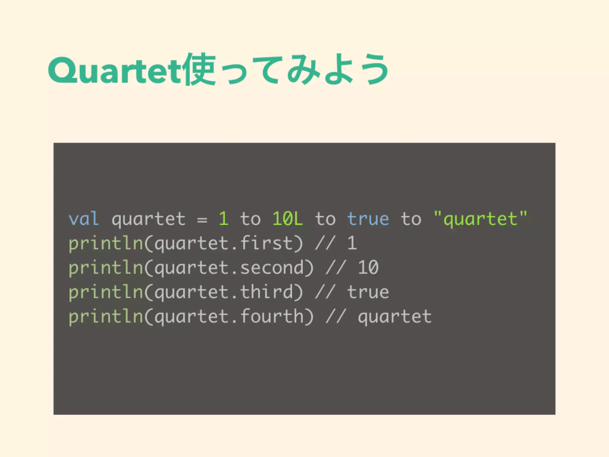 Quartet使ってみよう
val quartet = 1 to 10L to true to "quartet"
println(quartet.first) // 1
println(quartet.second) // 10
println(quartet.third) // true
println(quartet.fourth) // quartet
 