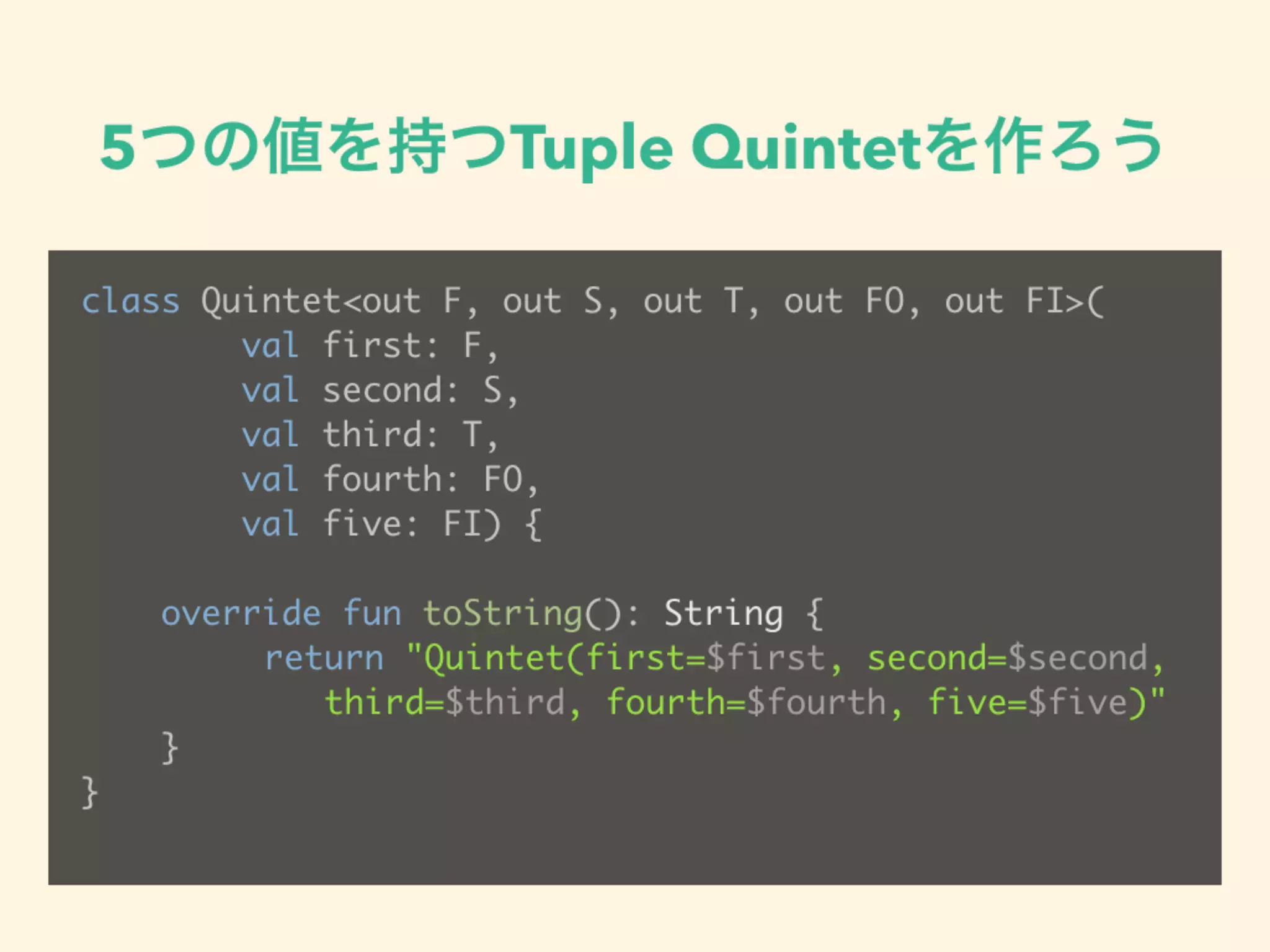 5つの値を持つTuple Quintetを作ろう
class Quintet<out F, out S, out T, out FO, out FI>(
val first: F,
val second: S,
val third: T,
val fourth: FO,
val five: FI) {
override fun toString(): String {
return "Quintet(first=$first, second=$second, 
third=$third, fourth=$fourth, five=$five)"
}
}
 