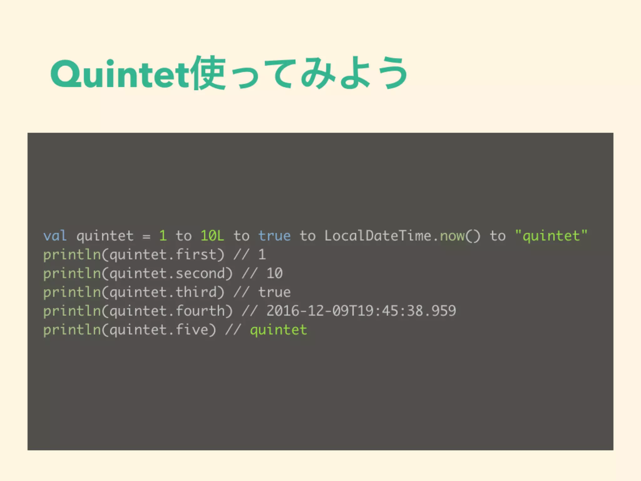 Quintet使ってみよう
val quintet = 1 to 10L to true to LocalDateTime.now() to "quintet"
println(quintet.first) // 1
println(quintet.second) // 10
println(quintet.third) // true
println(quintet.fourth) // 2016-12-09T19:45:38.959
println(quintet.five) // quintet
 