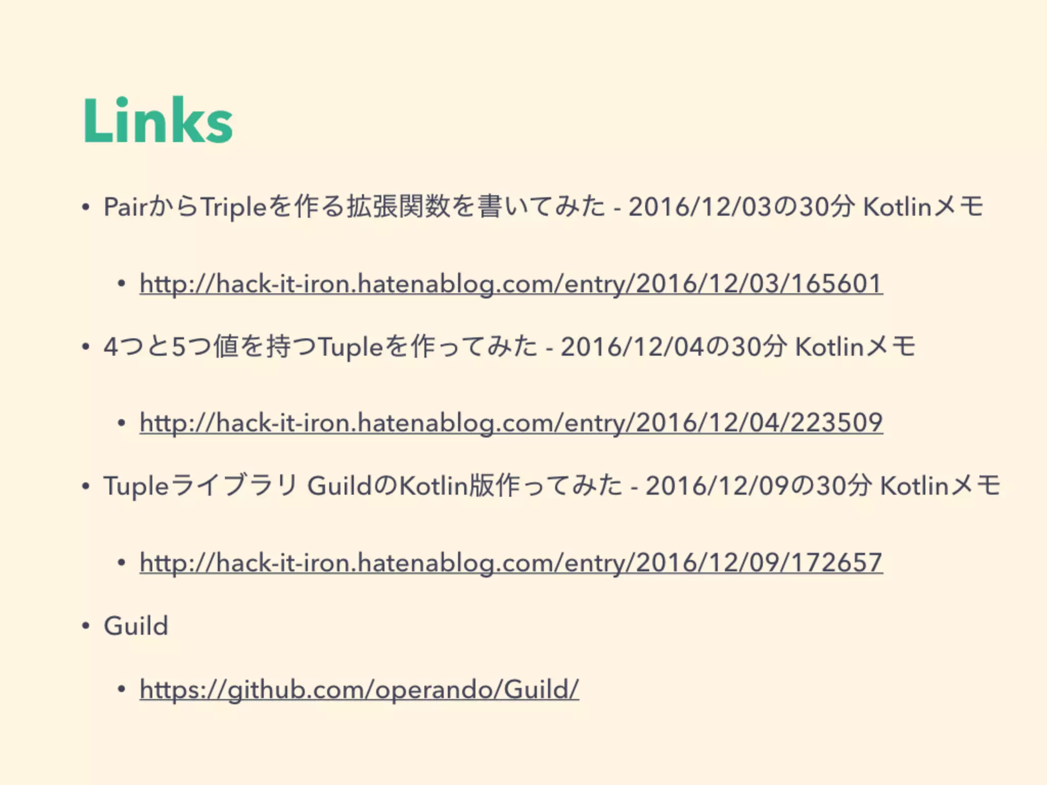 Links
• PairからTripleを作る拡張関数を書いてみた - 2016/12/03の30分 Kotlinメモ
• http://hack-it-iron.hatenablog.com/entry/2016/12/03/165601
• 4つと5つ値を持つTupleを作ってみた - 2016/12/04の30分 Kotlinメモ
• http://hack-it-iron.hatenablog.com/entry/2016/12/04/223509
• Tupleライブラリ GuildのKotlin版作ってみた - 2016/12/09の30分 Kotlinメモ
• http://hack-it-iron.hatenablog.com/entry/2016/12/09/172657
• Guild
• https://github.com/operando/Guild/
 