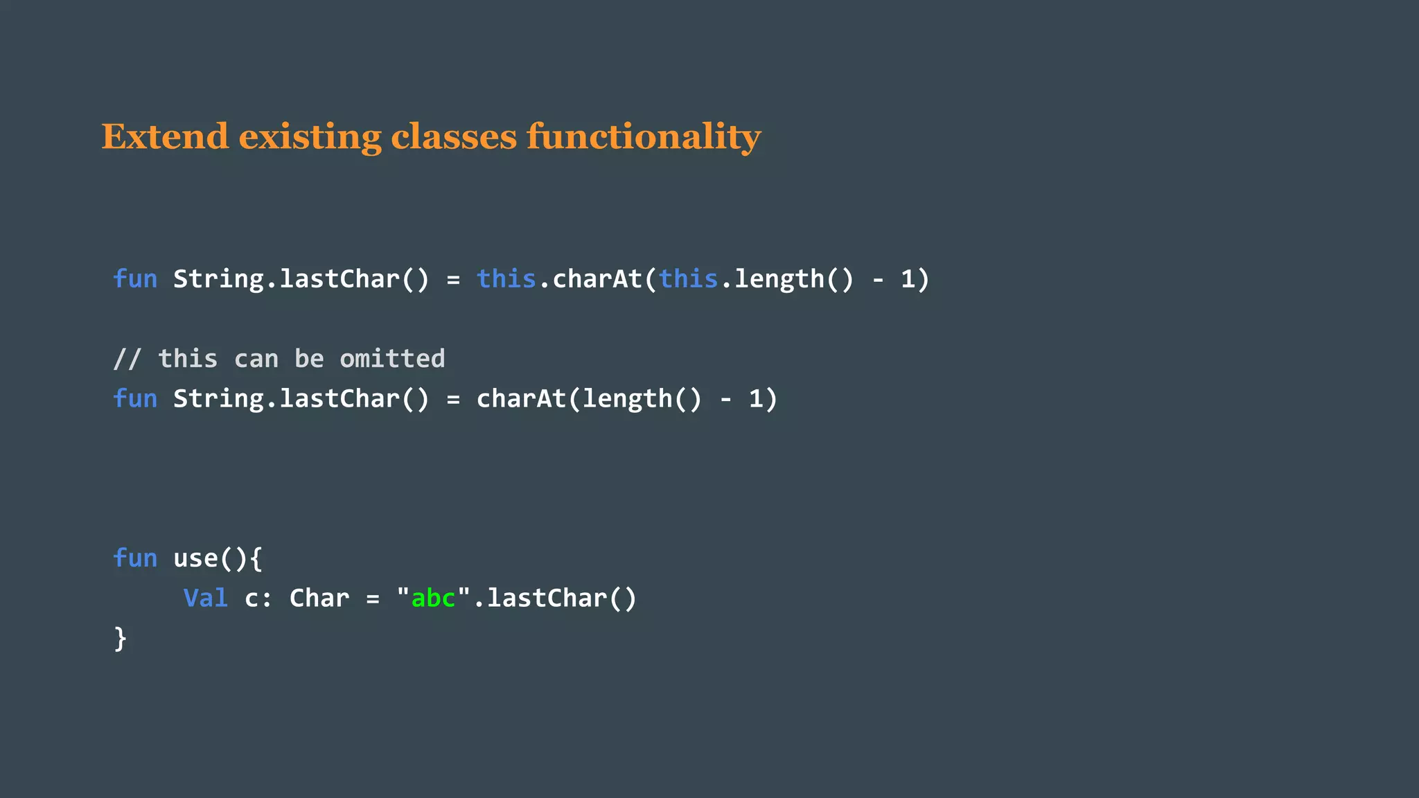Extend existing classes functionality
fun String.lastChar() = this.charAt(this.length() - 1)
// this can be omitted
fun String.lastChar() = charAt(length() - 1)
fun use(){
Val c: Char = "abc".lastChar()
}
 