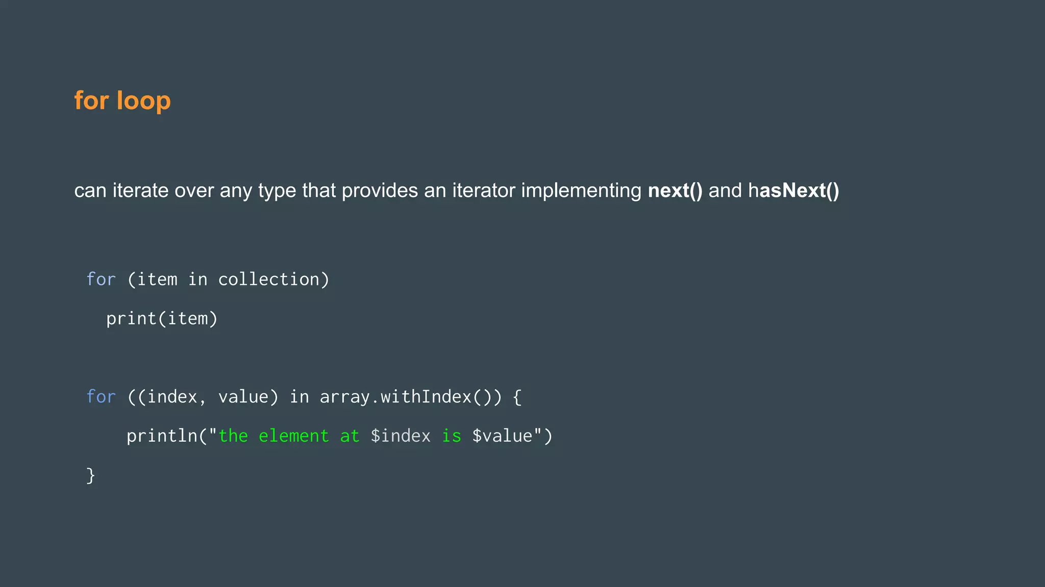 for loop
can iterate over any type that provides an iterator implementing next() and hasNext()
for (item in collection)
print(item)
for ((index, value) in array.withIndex()) {
println("the element at $index is $value")
}
 
