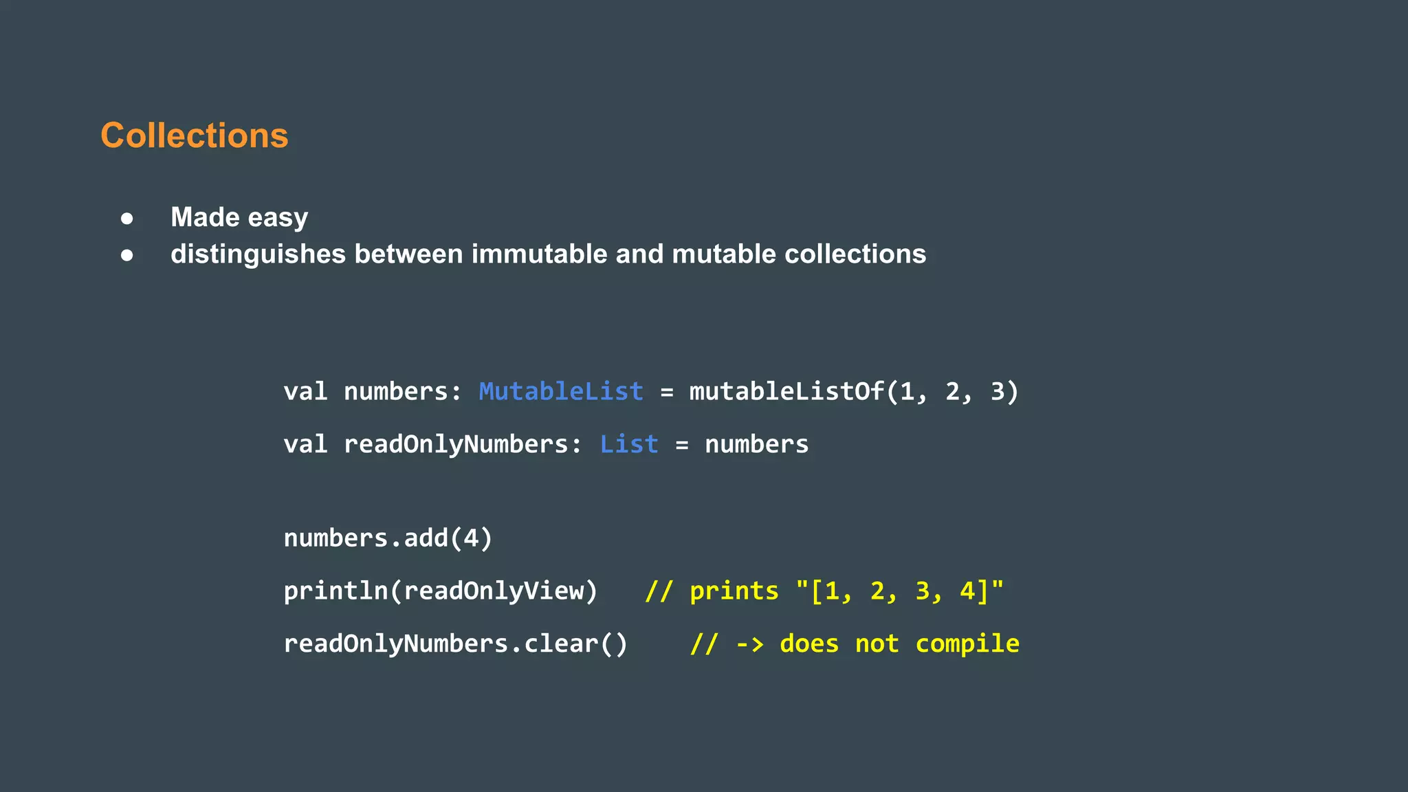 Collections
● Made easy
● distinguishes between immutable and mutable collections
val numbers: MutableList = mutableListOf(1, 2, 3)
val readOnlyNumbers: List = numbers
numbers.add(4)
println(readOnlyView) // prints "[1, 2, 3, 4]"
readOnlyNumbers.clear() // -> does not compile
 
