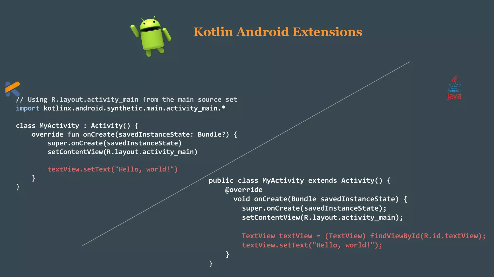 // Using R.layout.activity_main from the main source set
import kotlinx.android.synthetic.main.activity_main.*
class MyActivity : Activity() {
override fun onCreate(savedInstanceState: Bundle?) {
super.onCreate(savedInstanceState)
setContentView(R.layout.activity_main)
textView.setText("Hello, world!")
}
}
public class MyActivity extends Activity() {
@override
void onCreate(Bundle savedInstanceState) {
super.onCreate(savedInstanceState);
setContentView(R.layout.activity_main);
TextView textView = (TextView) findViewById(R.id.textView);
textView.setText("Hello, world!");
}
}
Kotlin Android Extensions
 