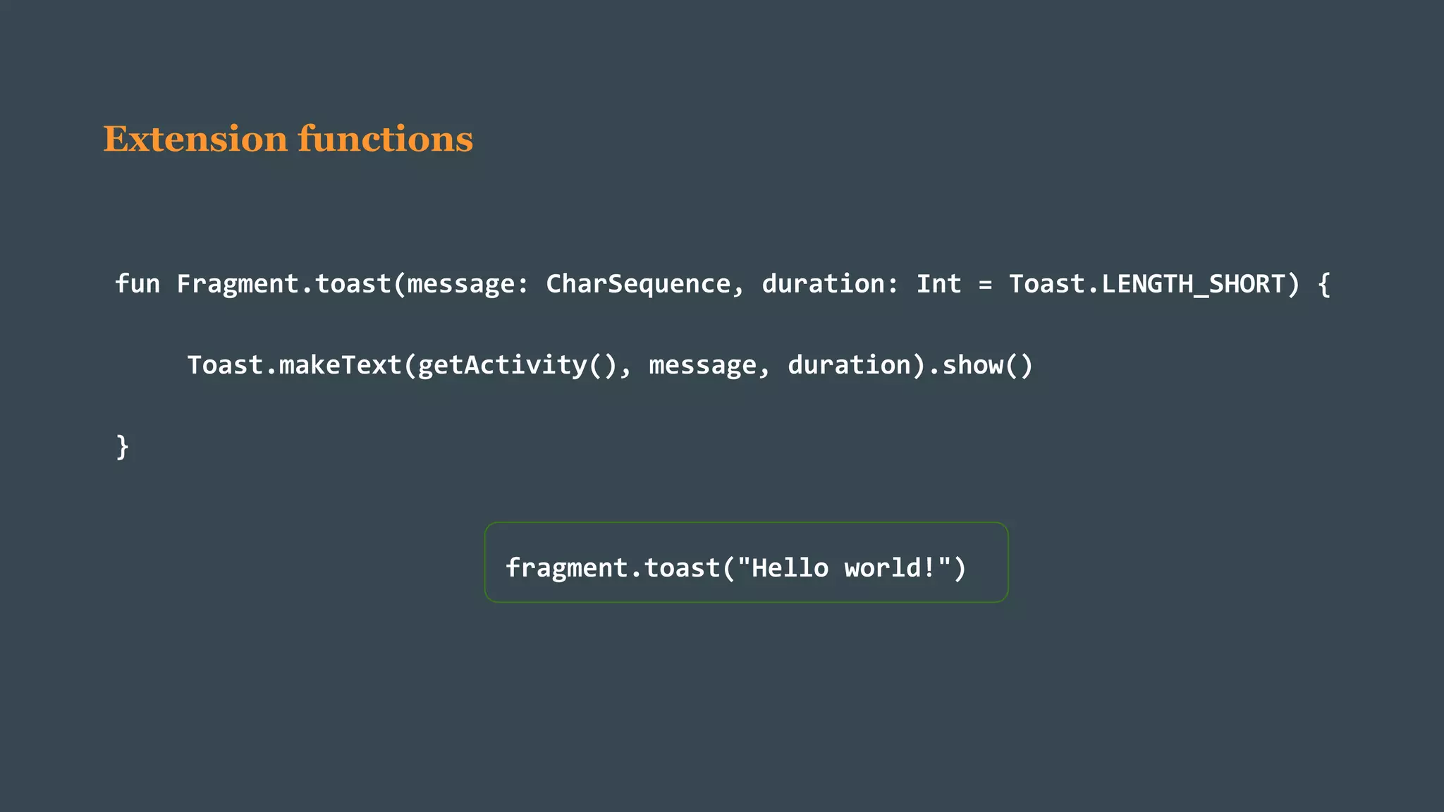 Extension functions
fun Fragment.toast(message: CharSequence, duration: Int = Toast.LENGTH_SHORT) {
Toast.makeText(getActivity(), message, duration).show()
}
fragment.toast("Hello world!")
 