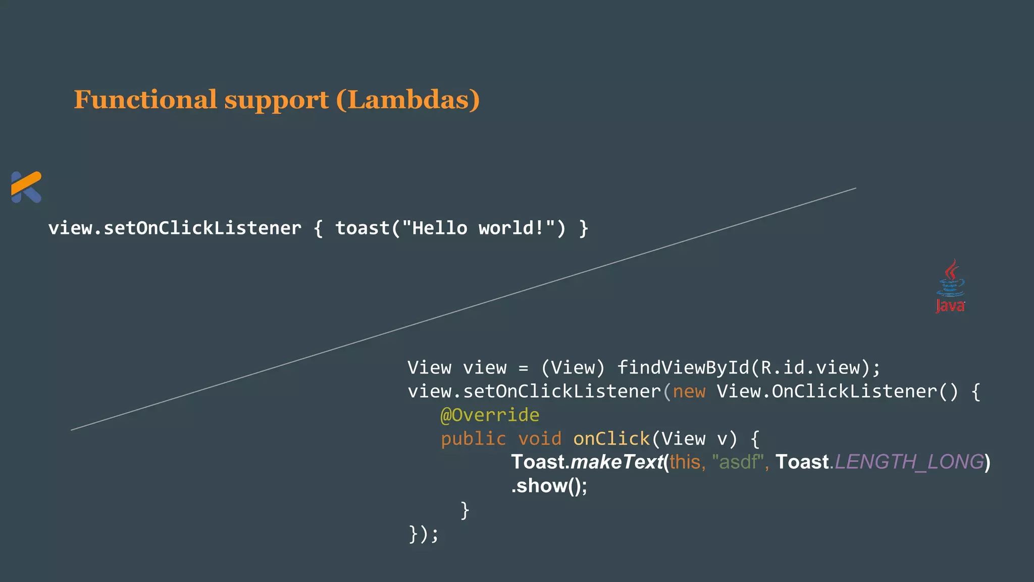 Functional support (Lambdas)
view.setOnClickListener { toast("Hello world!") }
View view = (View) findViewById(R.id.view);
view.setOnClickListener(new View.OnClickListener() {
@Override
public void onClick(View v) {
Toast.makeText(this, "asdf", Toast.LENGTH_LONG)
.show();
}
});
 
