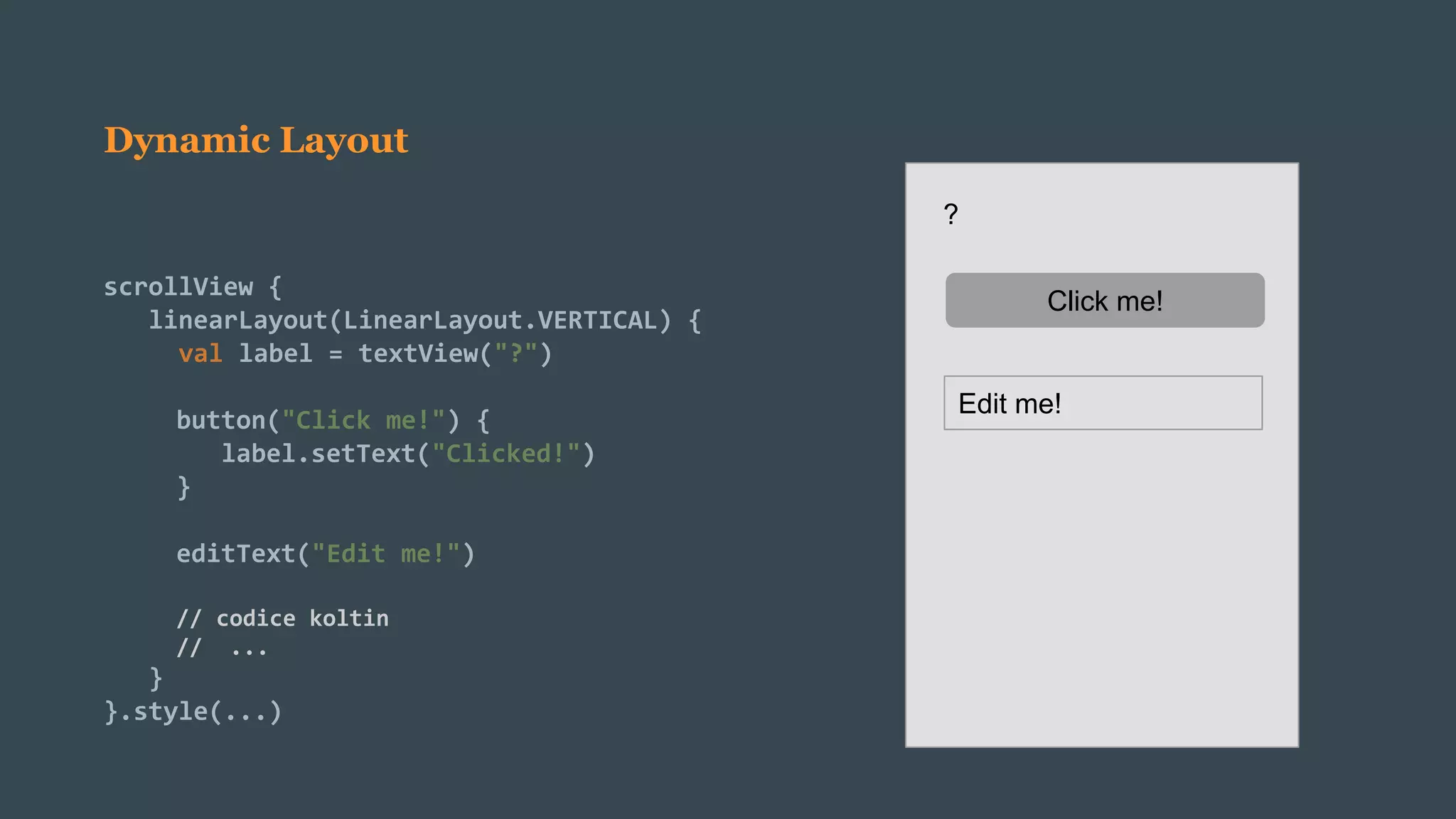 Dynamic Layout
scrollView {
linearLayout(LinearLayout.VERTICAL) {
val label = textView("?")
button("Click me!") {
label.setText("Clicked!")
}
editText("Edit me!")
// codice koltin
// ...
}
}.style(...)
?
Click me!
Edit me!
 
