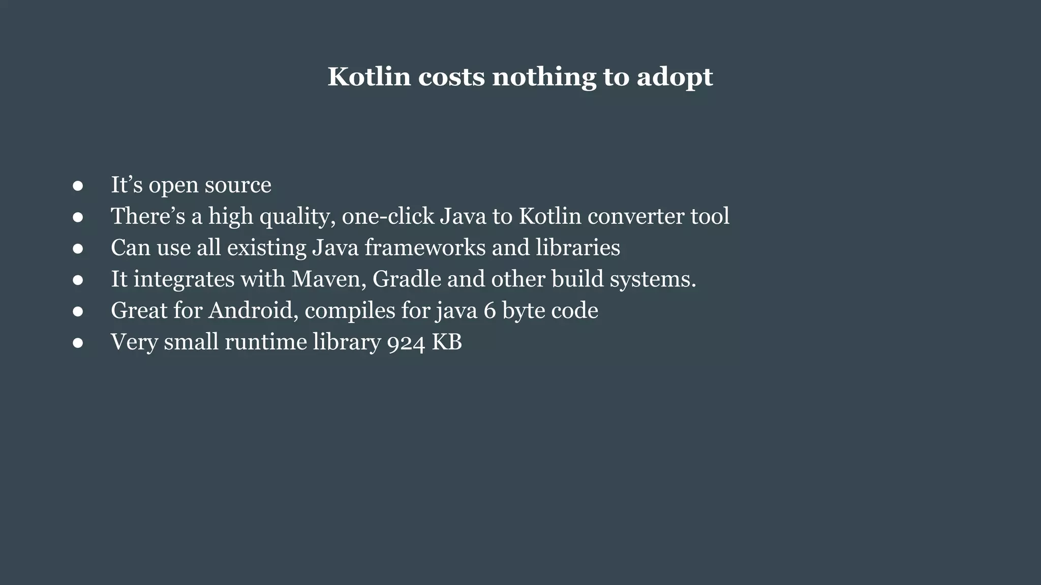Kotlin costs nothing to adopt
● It’s open source
● There’s a high quality, one-click Java to Kotlin converter tool
● Can use all existing Java frameworks and libraries
● It integrates with Maven, Gradle and other build systems.
● Great for Android, compiles for java 6 byte code
● Very small runtime library 924 KB
 