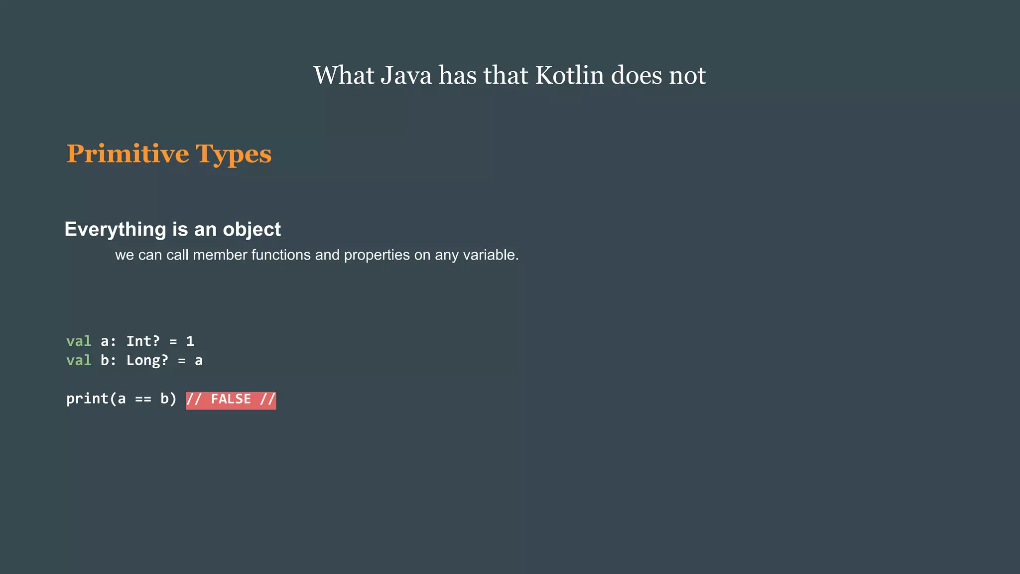 Primitive Types
Everything is an object
we can call member functions and properties on any variable.
What Java has that Kotlin does not
val a: Int? = 1
val b: Long? = a
print(a == b) // FALSE //
 