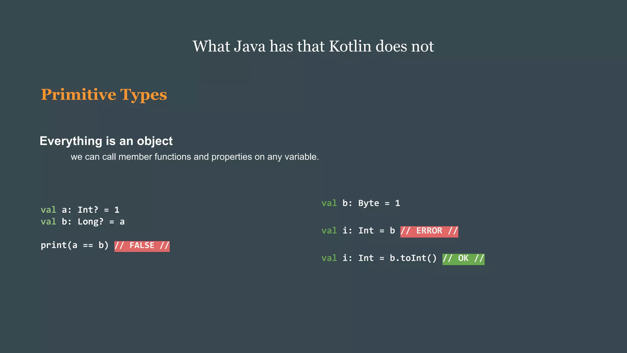 Primitive Types
Everything is an object
we can call member functions and properties on any variable.
What Java has that Kotlin does not
val b: Byte = 1
val i: Int = b // ERROR //
val i: Int = b.toInt() // OK //
val a: Int? = 1
val b: Long? = a
print(a == b) // FALSE //
 