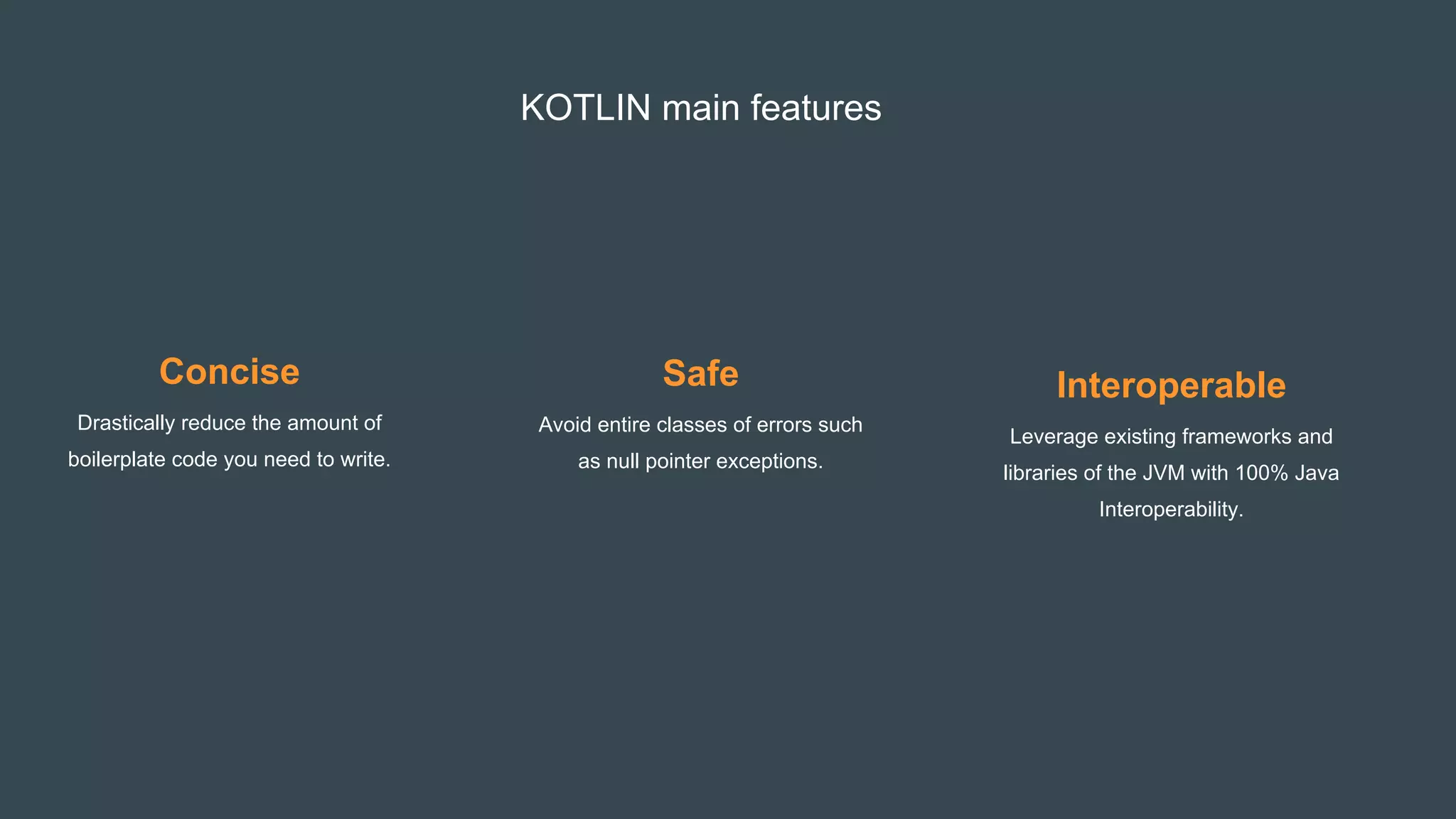 KOTLIN main features
Concise
Drastically reduce the amount of
boilerplate code you need to write.
Safe
Avoid entire classes of errors such
as null pointer exceptions.
Interoperable
Leverage existing frameworks and
libraries of the JVM with 100% Java
Interoperability.
 