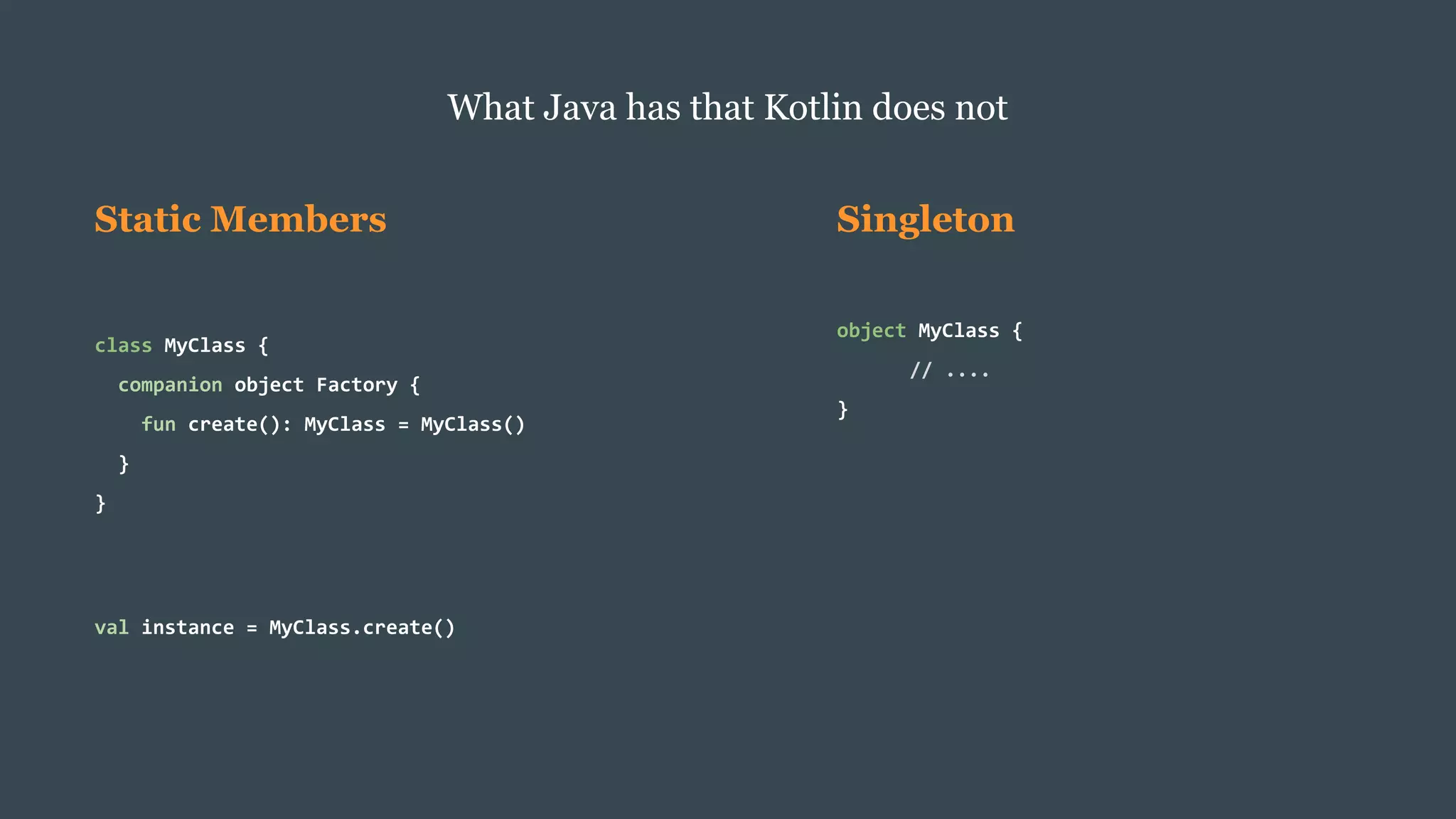 Static Members
class MyClass {
companion object Factory {
fun create(): MyClass = MyClass()
}
}
val instance = MyClass.create()
What Java has that Kotlin does not
Singleton
object MyClass {
// ....
}
 