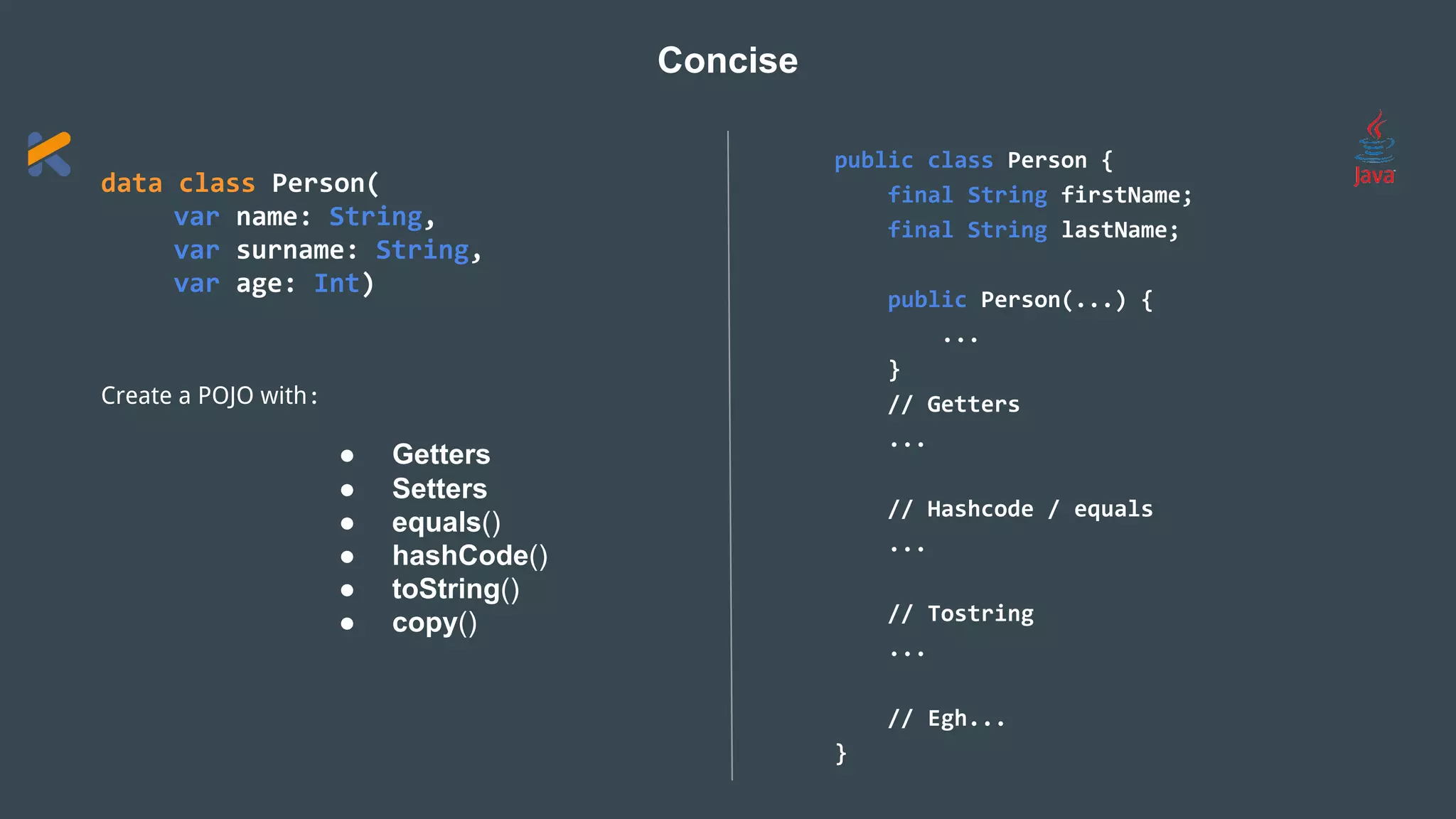 data class Person(
var name: String,
var surname: String,
var age: Int)
Create a POJO with:
● Getters
● Setters
● equals()
● hashCode()
● toString()
● copy()
Concise
public class Person {
final String firstName;
final String lastName;
public Person(...) {
...
}
// Getters
...
// Hashcode / equals
...
// Tostring
...
// Egh...
}
 