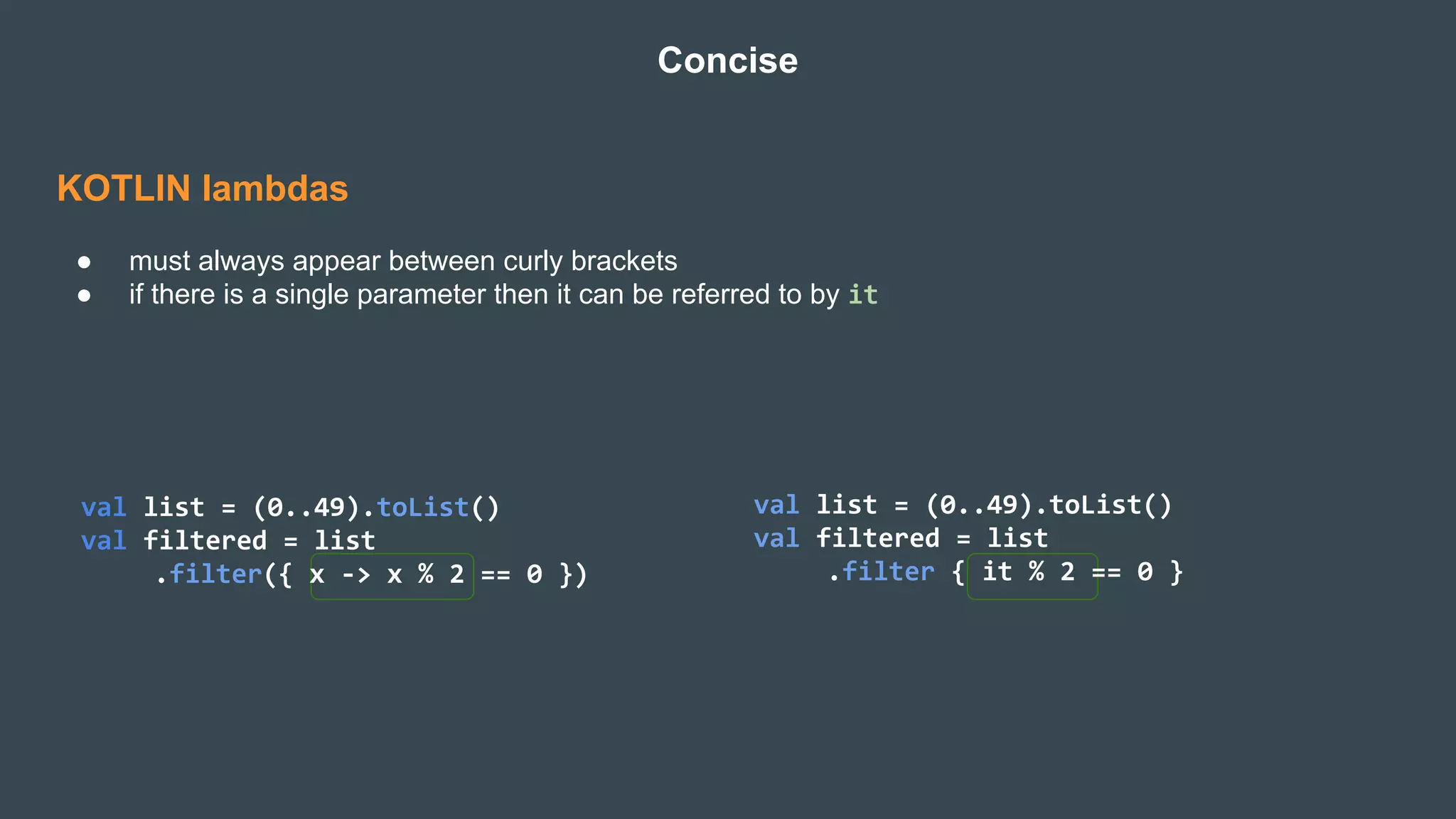 KOTLIN lambdas
● must always appear between curly brackets
● if there is a single parameter then it can be referred to by it
Concise
val list = (0..49).toList()
val filtered = list
.filter({ x -> x % 2 == 0 })
val list = (0..49).toList()
val filtered = list
.filter { it % 2 == 0 }
 