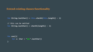 Extend existing classes functionality
fun String.lastChar() = this.charAt(this.length() - 1)
// this can be omitted
fun String.lastChar() = charAt(length() - 1)
fun use(){
Val c: Char = "abc".lastChar()
}
 