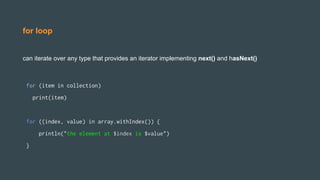 for loop
can iterate over any type that provides an iterator implementing next() and hasNext()
for (item in collection)
print(item)
for ((index, value) in array.withIndex()) {
println("the element at $index is $value")
}
 