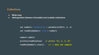Collections
● Made easy
● distinguishes between immutable and mutable collections
val numbers: MutableList = mutableListOf(1, 2, 3)
val readOnlyNumbers: List = numbers
numbers.add(4)
println(readOnlyView) // prints "[1, 2, 3, 4]"
readOnlyNumbers.clear() // -> does not compile
 