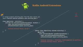 // Using R.layout.activity_main from the main source set
import kotlinx.android.synthetic.main.activity_main.*
class MyActivity : Activity() {
override fun onCreate(savedInstanceState: Bundle?) {
super.onCreate(savedInstanceState)
setContentView(R.layout.activity_main)
textView.setText("Hello, world!")
}
}
public class MyActivity extends Activity() {
@override
void onCreate(Bundle savedInstanceState) {
super.onCreate(savedInstanceState);
setContentView(R.layout.activity_main);
TextView textView = (TextView) findViewById(R.id.textView);
textView.setText("Hello, world!");
}
}
Kotlin Android Extensions
 
