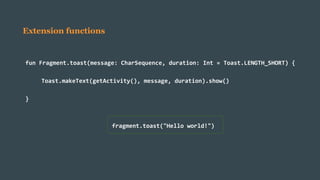 Extension functions
fun Fragment.toast(message: CharSequence, duration: Int = Toast.LENGTH_SHORT) {
Toast.makeText(getActivity(), message, duration).show()
}
fragment.toast("Hello world!")
 