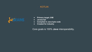 KOTLIN
● Primary target JVM
● Javascript
● Compiled in Java byte code
● Created for industry
Core goals is 100% Java interoperability.
 