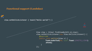 Functional support (Lambdas)
view.setOnClickListener { toast("Hello world!") }
View view = (View) findViewById(R.id.view);
view.setOnClickListener(new View.OnClickListener() {
@Override
public void onClick(View v) {
Toast.makeText(this, "asdf", Toast.LENGTH_LONG)
.show();
}
});
 