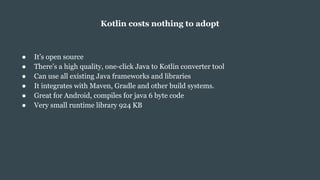 Kotlin costs nothing to adopt
● It’s open source
● There’s a high quality, one-click Java to Kotlin converter tool
● Can use all existing Java frameworks and libraries
● It integrates with Maven, Gradle and other build systems.
● Great for Android, compiles for java 6 byte code
● Very small runtime library 924 KB
 