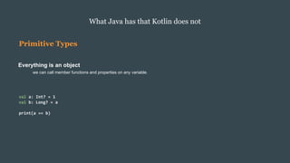 Primitive Types
Everything is an object
we can call member functions and properties on any variable.
What Java has that Kotlin does not
val a: Int? = 1
val b: Long? = a
print(a == b)
 
