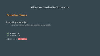 Primitive Types
Everything is an object
we can call member functions and properties on any variable.
What Java has that Kotlin does not
val a: Int? = 1
val b: Long? = a
print(a == b) // FALSE //
 