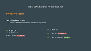 Primitive Types
Everything is an object
we can call member functions and properties on any variable.
What Java has that Kotlin does not
val b: Byte = 1
val i: Int = b // ERROR //
val i: Int = b.toInt() // OK //
val a: Int? = 1
val b: Long? = a
print(a == b) // FALSE //
 