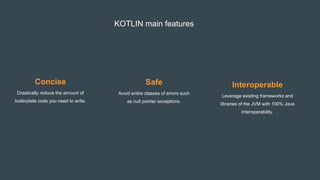 KOTLIN main features
Concise
Drastically reduce the amount of
boilerplate code you need to write.
Safe
Avoid entire classes of errors such
as null pointer exceptions.
Interoperable
Leverage existing frameworks and
libraries of the JVM with 100% Java
Interoperability.
 