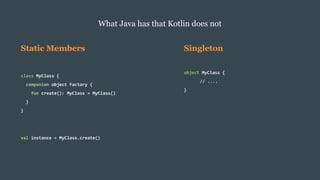 Static Members
class MyClass {
companion object Factory {
fun create(): MyClass = MyClass()
}
}
val instance = MyClass.create()
What Java has that Kotlin does not
Singleton
object MyClass {
// ....
}
 