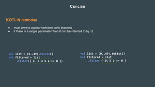 KOTLIN lambdas
● must always appear between curly brackets
● if there is a single parameter then it can be referred to by it
Concise
val list = (0..49).toList()
val filtered = list
.filter({ x -> x % 2 == 0 })
val list = (0..49).toList()
val filtered = list
.filter { it % 2 == 0 }
 
