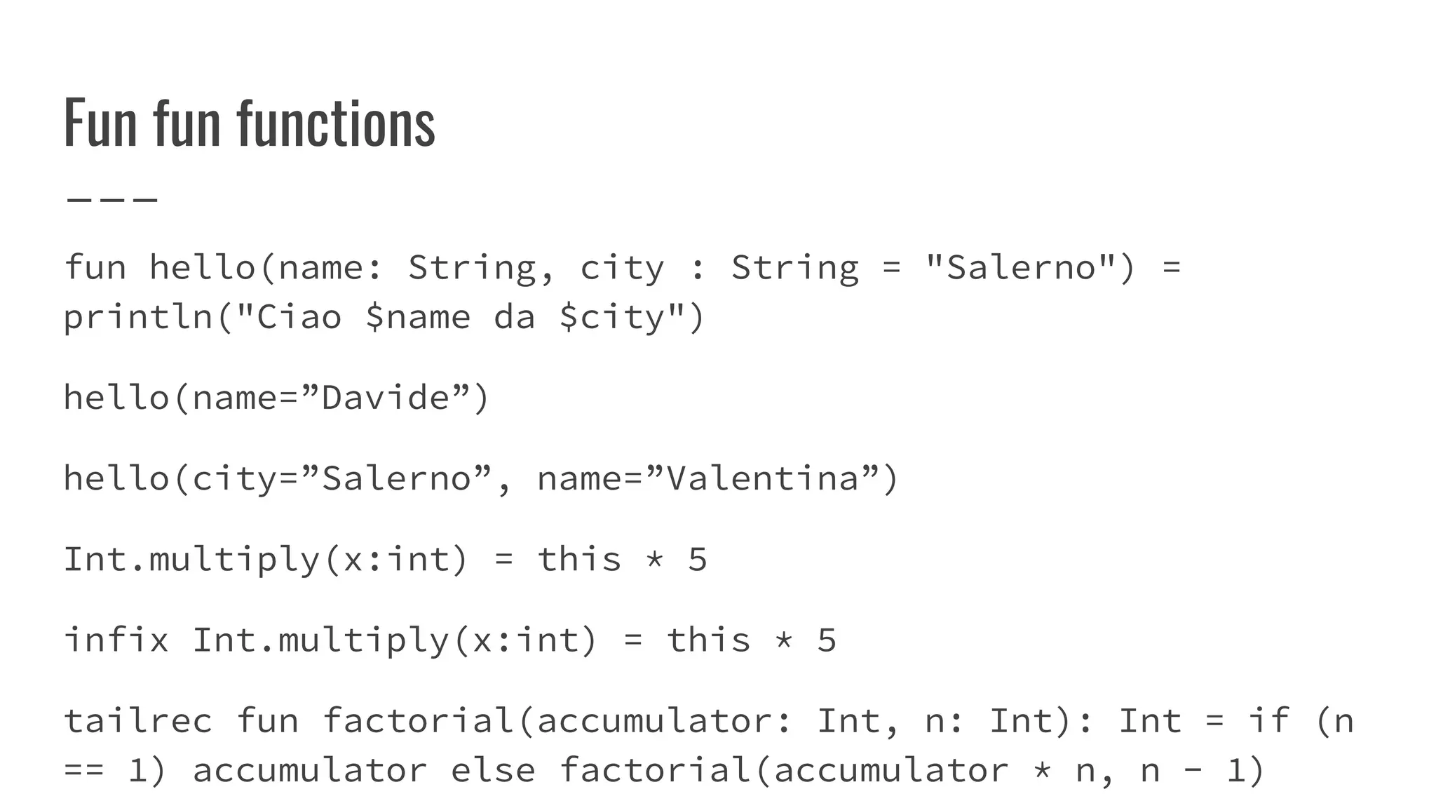 Fun fun functions
fun hello(name: String, city : String = "Salerno") =
println("Ciao $name da $city")
hello(name=”Davide”)
hello(city=”Salerno”, name=”Valentina”)
Int.multiply(x:int) = this * 5
infix Int.multiply(x:int) = this * 5
tailrec fun factorial(accumulator: Int, n: Int): Int = if (n
== 1) accumulator else factorial(accumulator * n, n - 1)
 