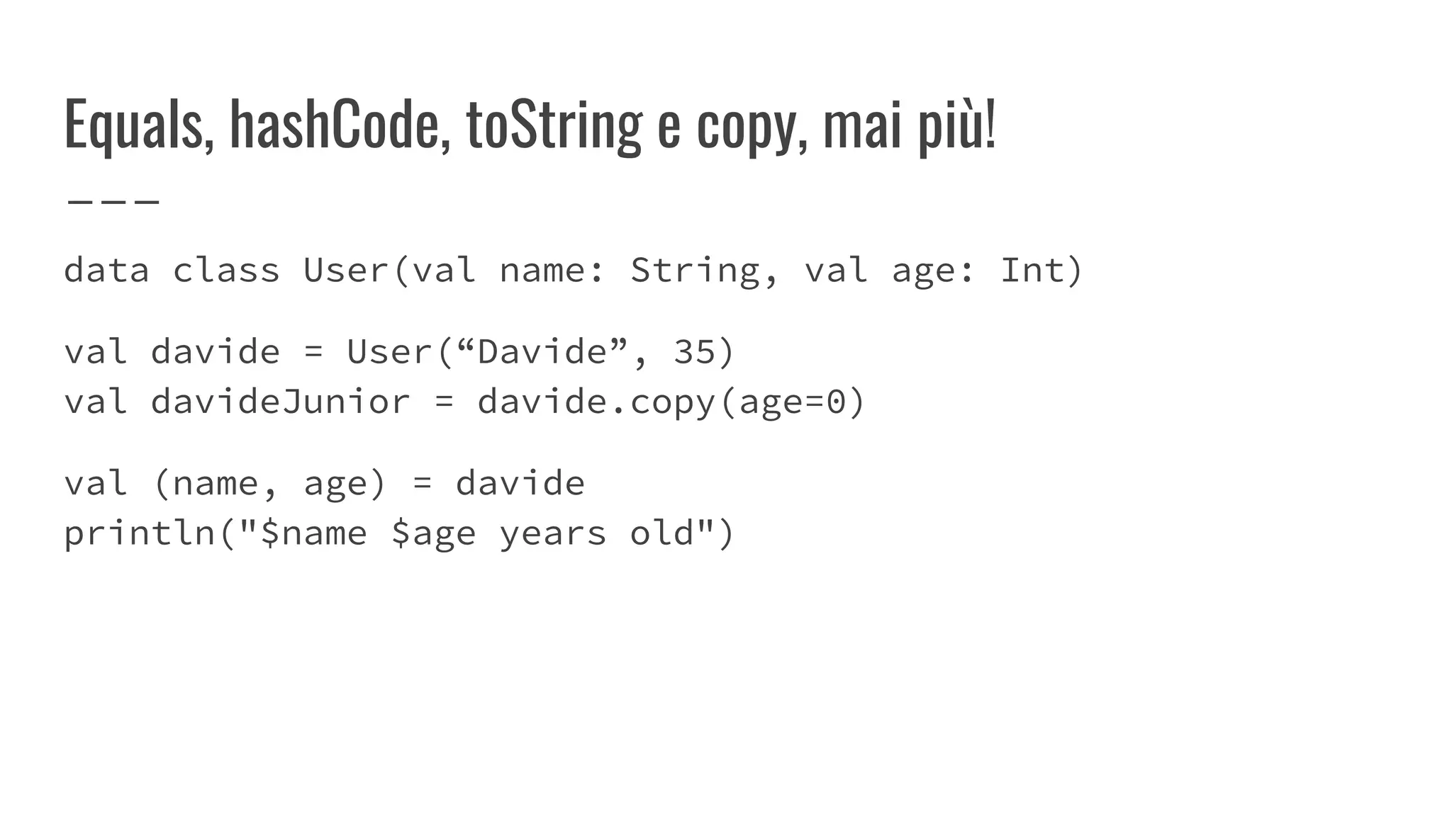 Equals, hashCode, toString e copy, mai più!
data class User(val name: String, val age: Int)
val davide = User(“Davide”, 35)
val davideJunior = davide.copy(age=0)
val (name, age) = davide
println("$name $age years old")
 
