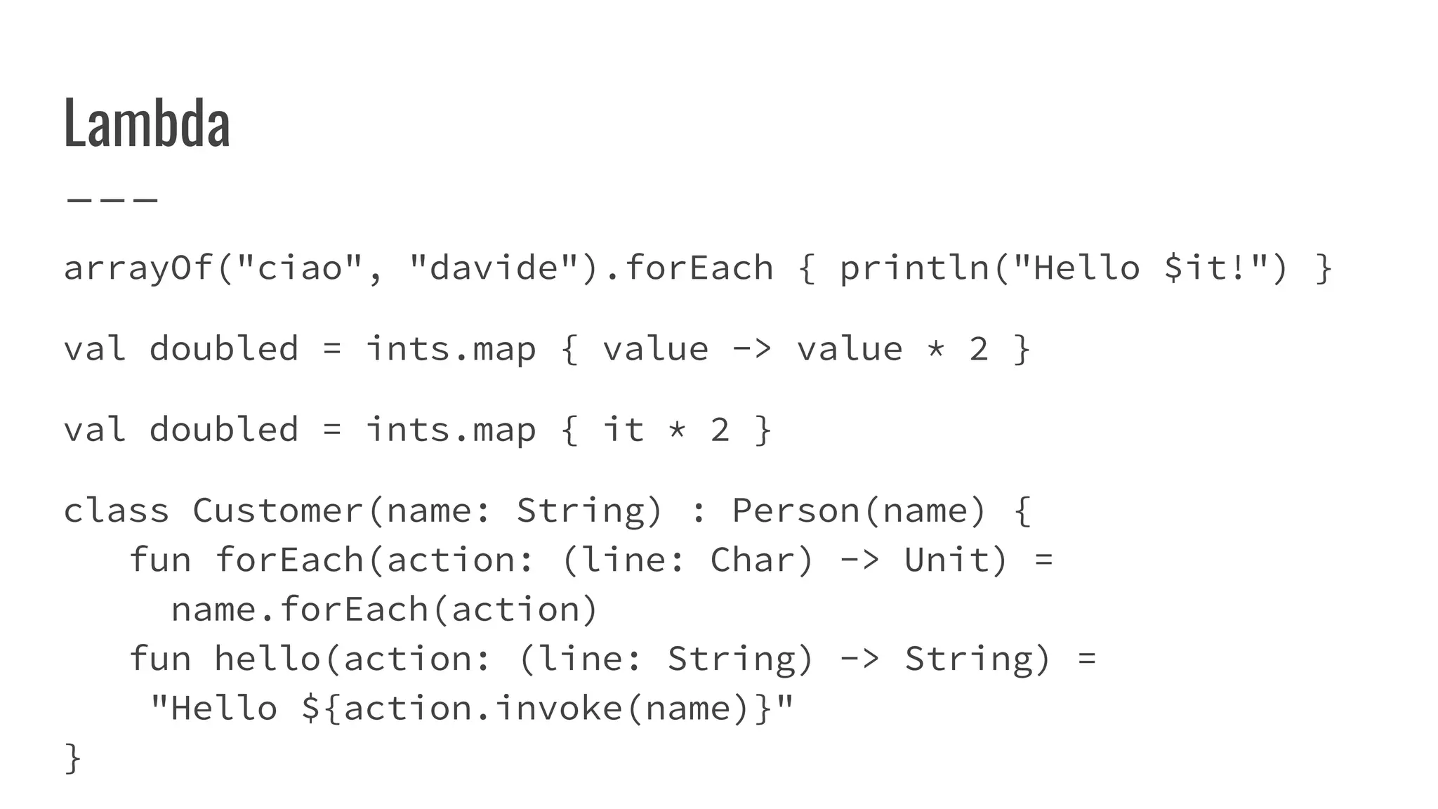 Lambda
arrayOf("ciao", "davide").forEach { println("Hello $it!") }
val doubled = ints.map { value -> value * 2 }
val doubled = ints.map { it * 2 }
class Customer(name: String) : Person(name) {
fun forEach(action: (line: Char) -> Unit) =
name.forEach(action)
fun hello(action: (line: String) -> String) =
"Hello ${action.invoke(name)}"
}
 